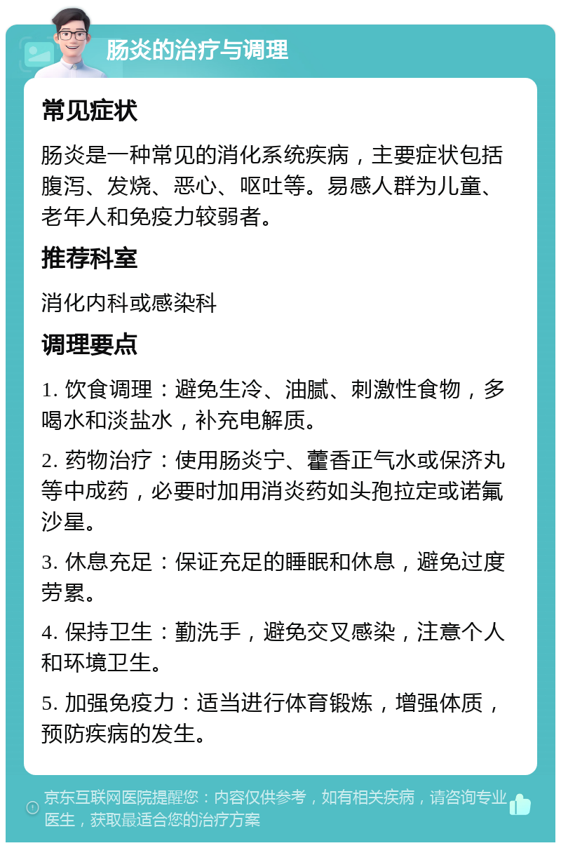 肠炎的治疗与调理 常见症状 肠炎是一种常见的消化系统疾病，主要症状包括腹泻、发烧、恶心、呕吐等。易感人群为儿童、老年人和免疫力较弱者。 推荐科室 消化内科或感染科 调理要点 1. 饮食调理：避免生冷、油腻、刺激性食物，多喝水和淡盐水，补充电解质。 2. 药物治疗：使用肠炎宁、藿香正气水或保济丸等中成药，必要时加用消炎药如头孢拉定或诺氟沙星。 3. 休息充足：保证充足的睡眠和休息，避免过度劳累。 4. 保持卫生：勤洗手，避免交叉感染，注意个人和环境卫生。 5. 加强免疫力：适当进行体育锻炼，增强体质，预防疾病的发生。