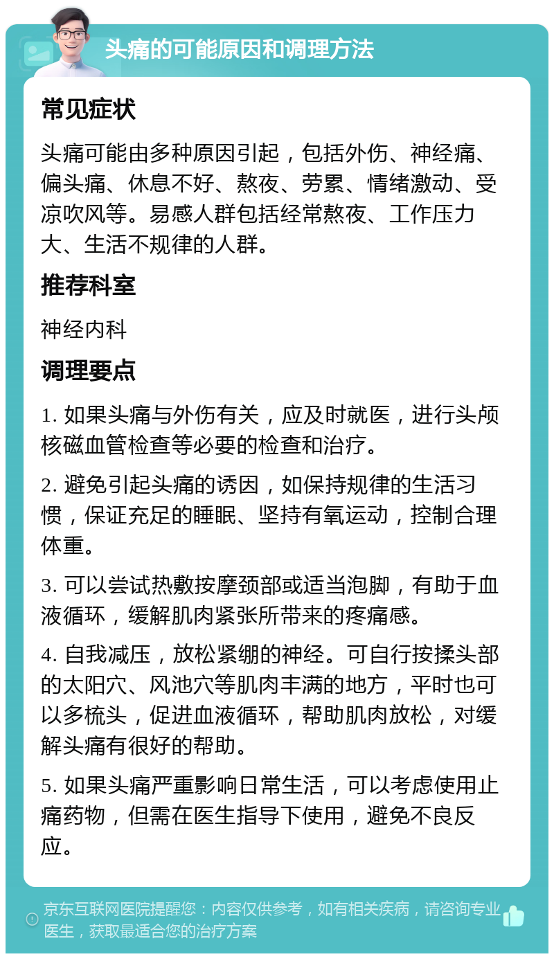 头痛的可能原因和调理方法 常见症状 头痛可能由多种原因引起，包括外伤、神经痛、偏头痛、休息不好、熬夜、劳累、情绪激动、受凉吹风等。易感人群包括经常熬夜、工作压力大、生活不规律的人群。 推荐科室 神经内科 调理要点 1. 如果头痛与外伤有关，应及时就医，进行头颅核磁血管检查等必要的检查和治疗。 2. 避免引起头痛的诱因，如保持规律的生活习惯，保证充足的睡眠、坚持有氧运动，控制合理体重。 3. 可以尝试热敷按摩颈部或适当泡脚，有助于血液循环，缓解肌肉紧张所带来的疼痛感。 4. 自我减压，放松紧绷的神经。可自行按揉头部的太阳穴、风池穴等肌肉丰满的地方，平时也可以多梳头，促进血液循环，帮助肌肉放松，对缓解头痛有很好的帮助。 5. 如果头痛严重影响日常生活，可以考虑使用止痛药物，但需在医生指导下使用，避免不良反应。