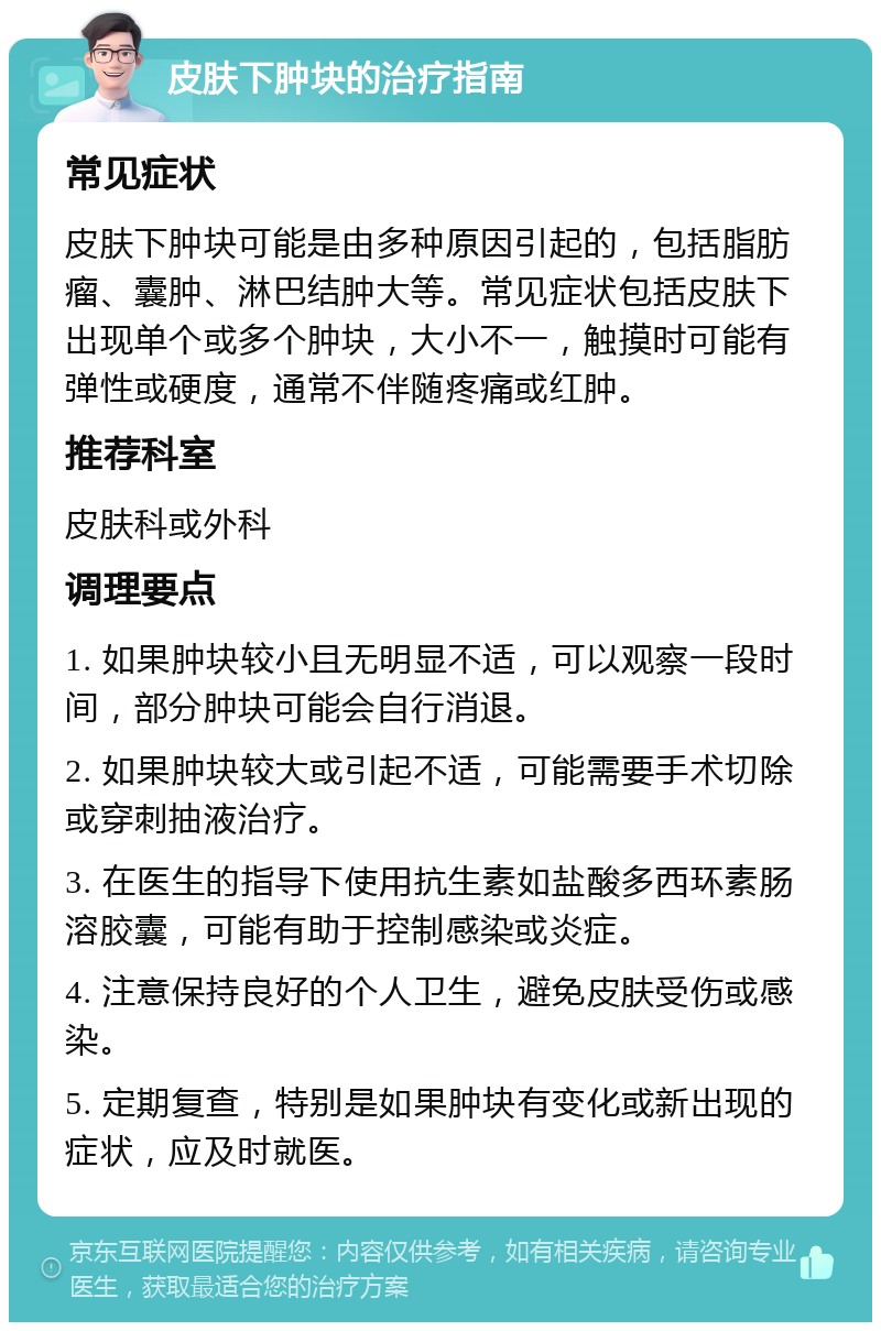 皮肤下肿块的治疗指南 常见症状 皮肤下肿块可能是由多种原因引起的，包括脂肪瘤、囊肿、淋巴结肿大等。常见症状包括皮肤下出现单个或多个肿块，大小不一，触摸时可能有弹性或硬度，通常不伴随疼痛或红肿。 推荐科室 皮肤科或外科 调理要点 1. 如果肿块较小且无明显不适，可以观察一段时间，部分肿块可能会自行消退。 2. 如果肿块较大或引起不适，可能需要手术切除或穿刺抽液治疗。 3. 在医生的指导下使用抗生素如盐酸多西环素肠溶胶囊，可能有助于控制感染或炎症。 4. 注意保持良好的个人卫生，避免皮肤受伤或感染。 5. 定期复查，特别是如果肿块有变化或新出现的症状，应及时就医。