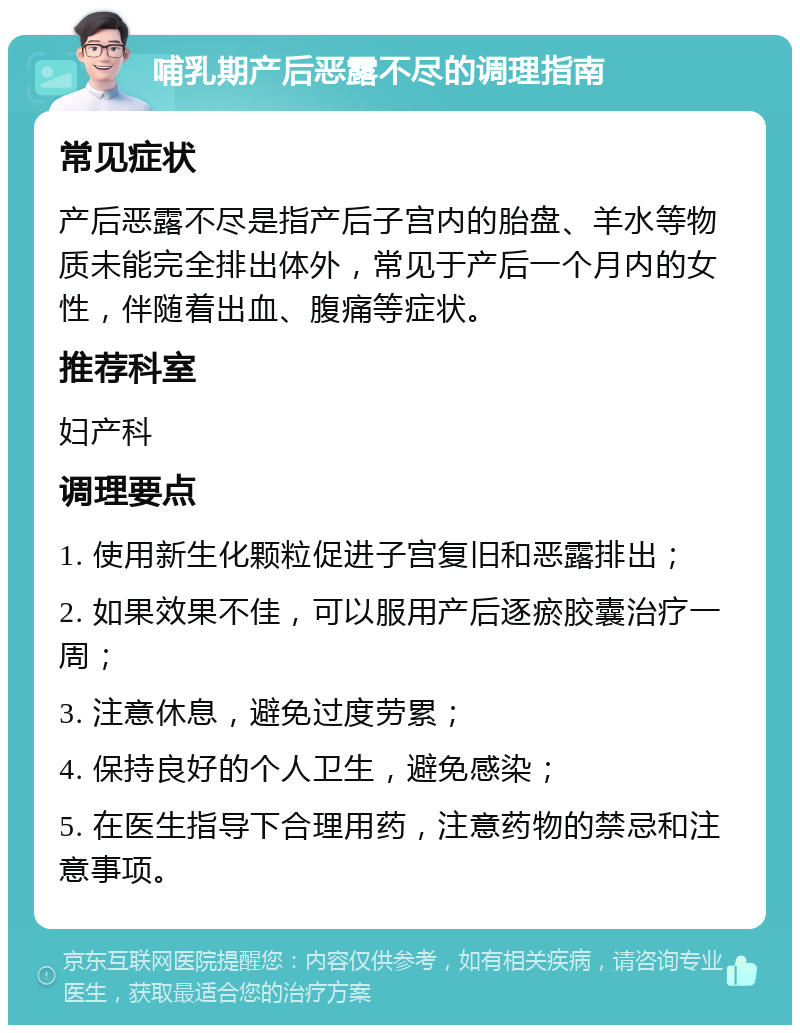 哺乳期产后恶露不尽的调理指南 常见症状 产后恶露不尽是指产后子宫内的胎盘、羊水等物质未能完全排出体外，常见于产后一个月内的女性，伴随着出血、腹痛等症状。 推荐科室 妇产科 调理要点 1. 使用新生化颗粒促进子宫复旧和恶露排出； 2. 如果效果不佳，可以服用产后逐瘀胶囊治疗一周； 3. 注意休息，避免过度劳累； 4. 保持良好的个人卫生，避免感染； 5. 在医生指导下合理用药，注意药物的禁忌和注意事项。