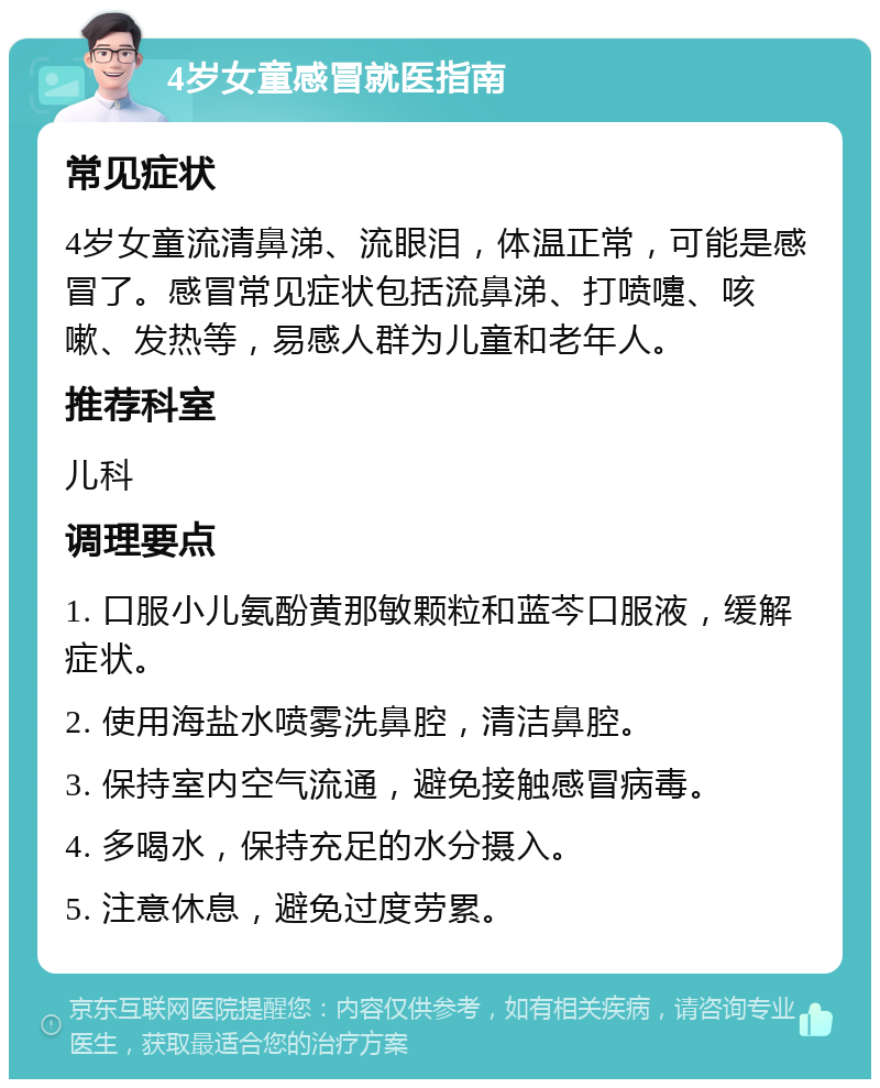 4岁女童感冒就医指南 常见症状 4岁女童流清鼻涕、流眼泪，体温正常，可能是感冒了。感冒常见症状包括流鼻涕、打喷嚏、咳嗽、发热等，易感人群为儿童和老年人。 推荐科室 儿科 调理要点 1. 口服小儿氨酚黄那敏颗粒和蓝芩口服液，缓解症状。 2. 使用海盐水喷雾洗鼻腔，清洁鼻腔。 3. 保持室内空气流通，避免接触感冒病毒。 4. 多喝水，保持充足的水分摄入。 5. 注意休息，避免过度劳累。