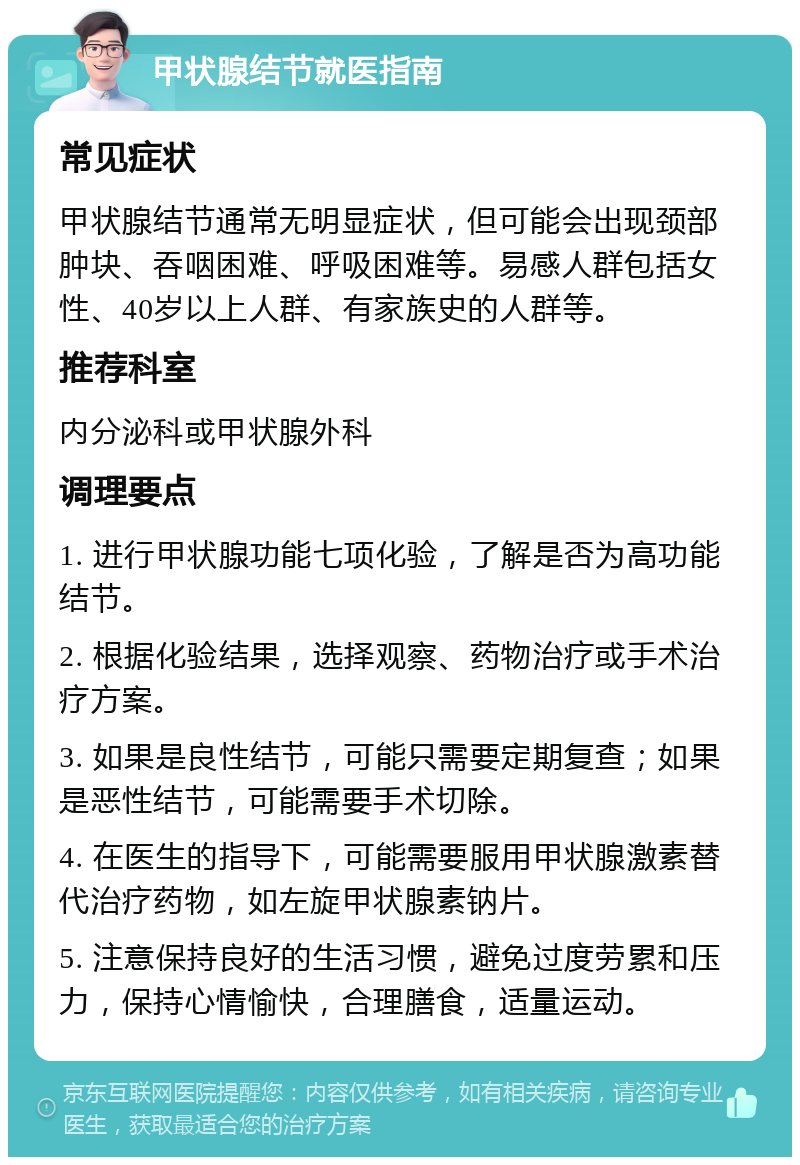 甲状腺结节就医指南 常见症状 甲状腺结节通常无明显症状，但可能会出现颈部肿块、吞咽困难、呼吸困难等。易感人群包括女性、40岁以上人群、有家族史的人群等。 推荐科室 内分泌科或甲状腺外科 调理要点 1. 进行甲状腺功能七项化验，了解是否为高功能结节。 2. 根据化验结果，选择观察、药物治疗或手术治疗方案。 3. 如果是良性结节，可能只需要定期复查；如果是恶性结节，可能需要手术切除。 4. 在医生的指导下，可能需要服用甲状腺激素替代治疗药物，如左旋甲状腺素钠片。 5. 注意保持良好的生活习惯，避免过度劳累和压力，保持心情愉快，合理膳食，适量运动。