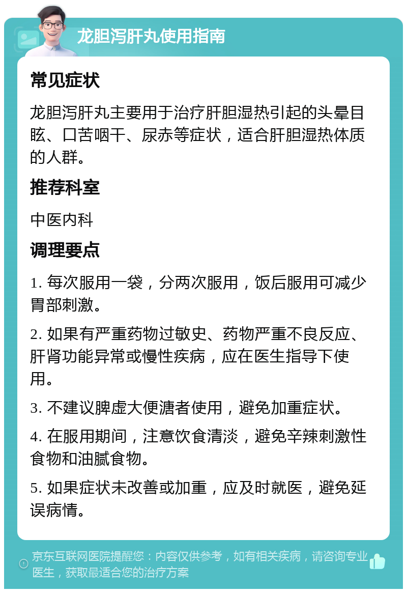 龙胆泻肝丸使用指南 常见症状 龙胆泻肝丸主要用于治疗肝胆湿热引起的头晕目眩、口苦咽干、尿赤等症状，适合肝胆湿热体质的人群。 推荐科室 中医内科 调理要点 1. 每次服用一袋，分两次服用，饭后服用可减少胃部刺激。 2. 如果有严重药物过敏史、药物严重不良反应、肝肾功能异常或慢性疾病，应在医生指导下使用。 3. 不建议脾虚大便溏者使用，避免加重症状。 4. 在服用期间，注意饮食清淡，避免辛辣刺激性食物和油腻食物。 5. 如果症状未改善或加重，应及时就医，避免延误病情。