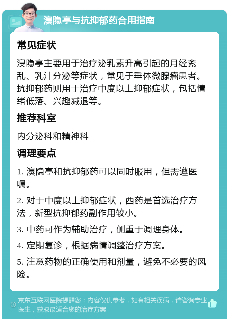 溴隐亭与抗抑郁药合用指南 常见症状 溴隐亭主要用于治疗泌乳素升高引起的月经紊乱、乳汁分泌等症状，常见于垂体微腺瘤患者。抗抑郁药则用于治疗中度以上抑郁症状，包括情绪低落、兴趣减退等。 推荐科室 内分泌科和精神科 调理要点 1. 溴隐亭和抗抑郁药可以同时服用，但需遵医嘱。 2. 对于中度以上抑郁症状，西药是首选治疗方法，新型抗抑郁药副作用较小。 3. 中药可作为辅助治疗，侧重于调理身体。 4. 定期复诊，根据病情调整治疗方案。 5. 注意药物的正确使用和剂量，避免不必要的风险。