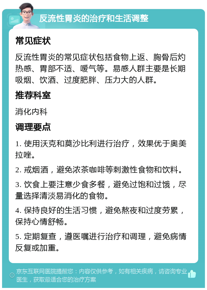 反流性胃炎的治疗和生活调整 常见症状 反流性胃炎的常见症状包括食物上返、胸骨后灼热感、胃部不适、嗳气等。易感人群主要是长期吸烟、饮酒、过度肥胖、压力大的人群。 推荐科室 消化内科 调理要点 1. 使用沃克和莫沙比利进行治疗，效果优于奥美拉唑。 2. 戒烟酒，避免浓茶咖啡等刺激性食物和饮料。 3. 饮食上要注意少食多餐，避免过饱和过饿，尽量选择清淡易消化的食物。 4. 保持良好的生活习惯，避免熬夜和过度劳累，保持心情舒畅。 5. 定期复查，遵医嘱进行治疗和调理，避免病情反复或加重。