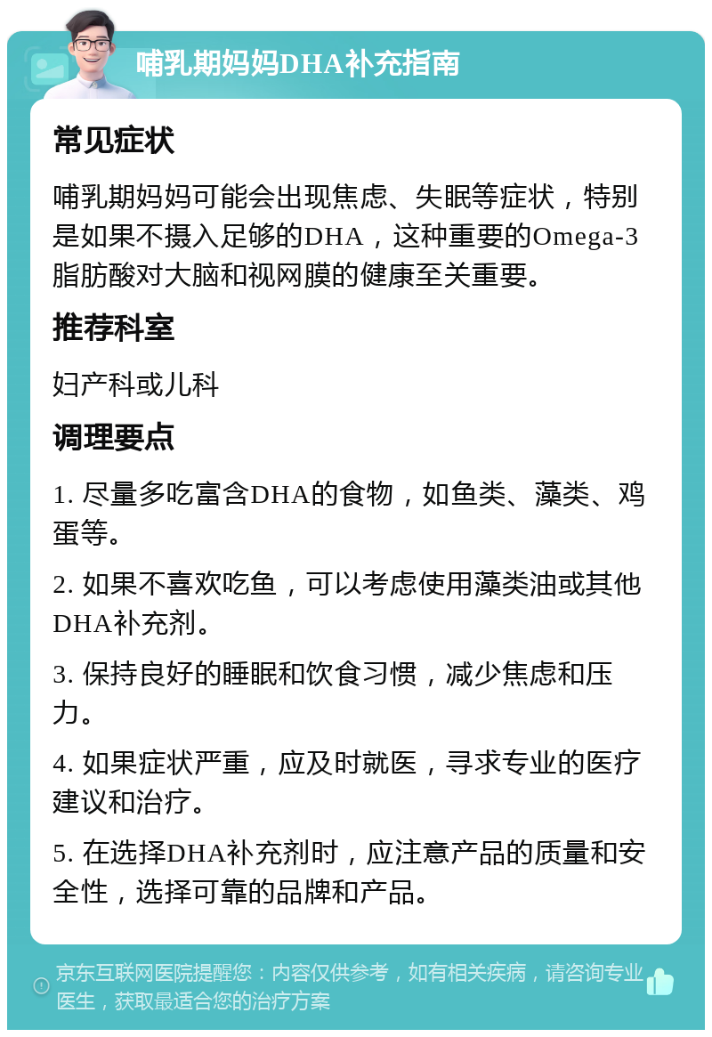 哺乳期妈妈DHA补充指南 常见症状 哺乳期妈妈可能会出现焦虑、失眠等症状，特别是如果不摄入足够的DHA，这种重要的Omega-3脂肪酸对大脑和视网膜的健康至关重要。 推荐科室 妇产科或儿科 调理要点 1. 尽量多吃富含DHA的食物，如鱼类、藻类、鸡蛋等。 2. 如果不喜欢吃鱼，可以考虑使用藻类油或其他DHA补充剂。 3. 保持良好的睡眠和饮食习惯，减少焦虑和压力。 4. 如果症状严重，应及时就医，寻求专业的医疗建议和治疗。 5. 在选择DHA补充剂时，应注意产品的质量和安全性，选择可靠的品牌和产品。