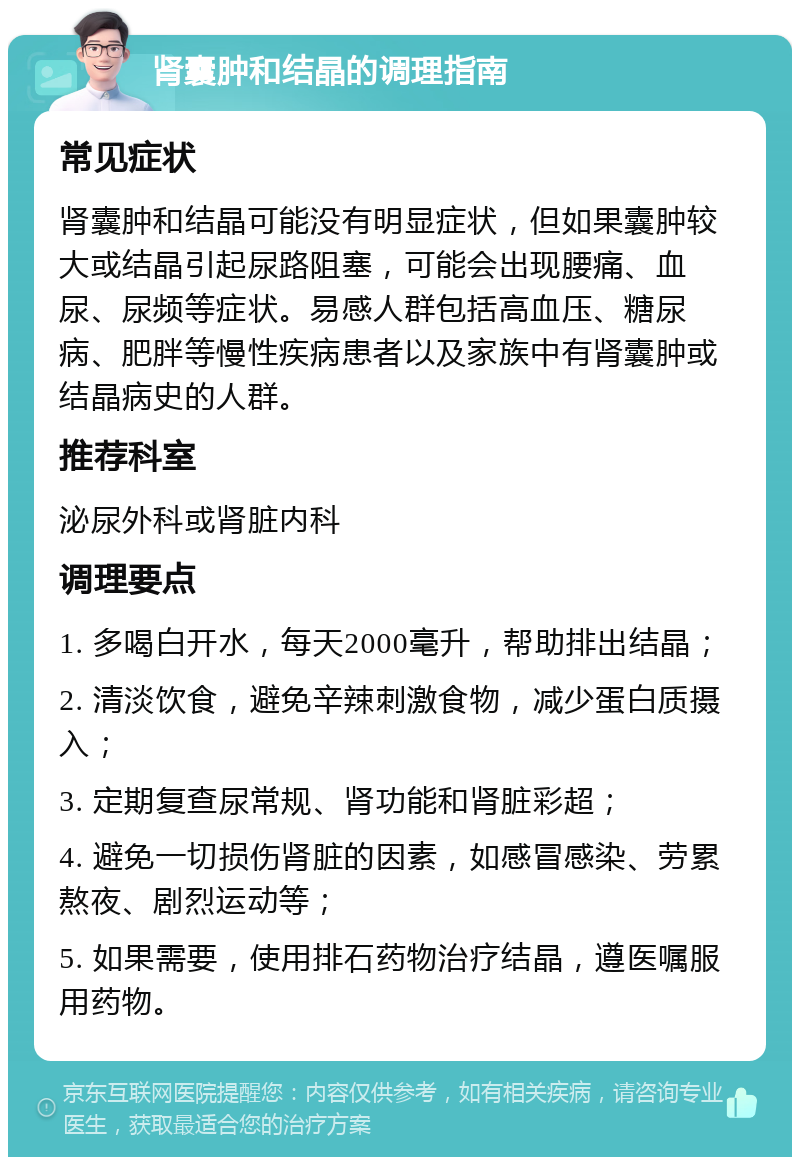 肾囊肿和结晶的调理指南 常见症状 肾囊肿和结晶可能没有明显症状，但如果囊肿较大或结晶引起尿路阻塞，可能会出现腰痛、血尿、尿频等症状。易感人群包括高血压、糖尿病、肥胖等慢性疾病患者以及家族中有肾囊肿或结晶病史的人群。 推荐科室 泌尿外科或肾脏内科 调理要点 1. 多喝白开水，每天2000毫升，帮助排出结晶； 2. 清淡饮食，避免辛辣刺激食物，减少蛋白质摄入； 3. 定期复查尿常规、肾功能和肾脏彩超； 4. 避免一切损伤肾脏的因素，如感冒感染、劳累熬夜、剧烈运动等； 5. 如果需要，使用排石药物治疗结晶，遵医嘱服用药物。