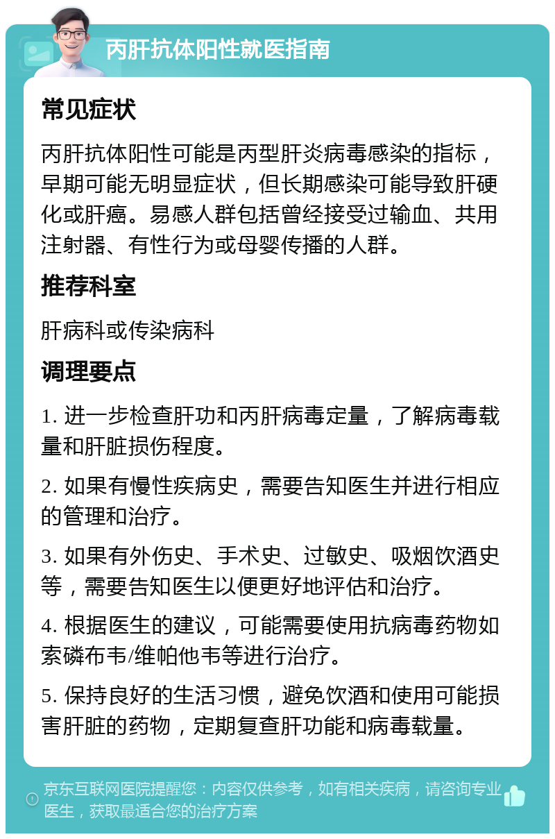 丙肝抗体阳性就医指南 常见症状 丙肝抗体阳性可能是丙型肝炎病毒感染的指标，早期可能无明显症状，但长期感染可能导致肝硬化或肝癌。易感人群包括曾经接受过输血、共用注射器、有性行为或母婴传播的人群。 推荐科室 肝病科或传染病科 调理要点 1. 进一步检查肝功和丙肝病毒定量，了解病毒载量和肝脏损伤程度。 2. 如果有慢性疾病史，需要告知医生并进行相应的管理和治疗。 3. 如果有外伤史、手术史、过敏史、吸烟饮酒史等，需要告知医生以便更好地评估和治疗。 4. 根据医生的建议，可能需要使用抗病毒药物如索磷布韦/维帕他韦等进行治疗。 5. 保持良好的生活习惯，避免饮酒和使用可能损害肝脏的药物，定期复查肝功能和病毒载量。