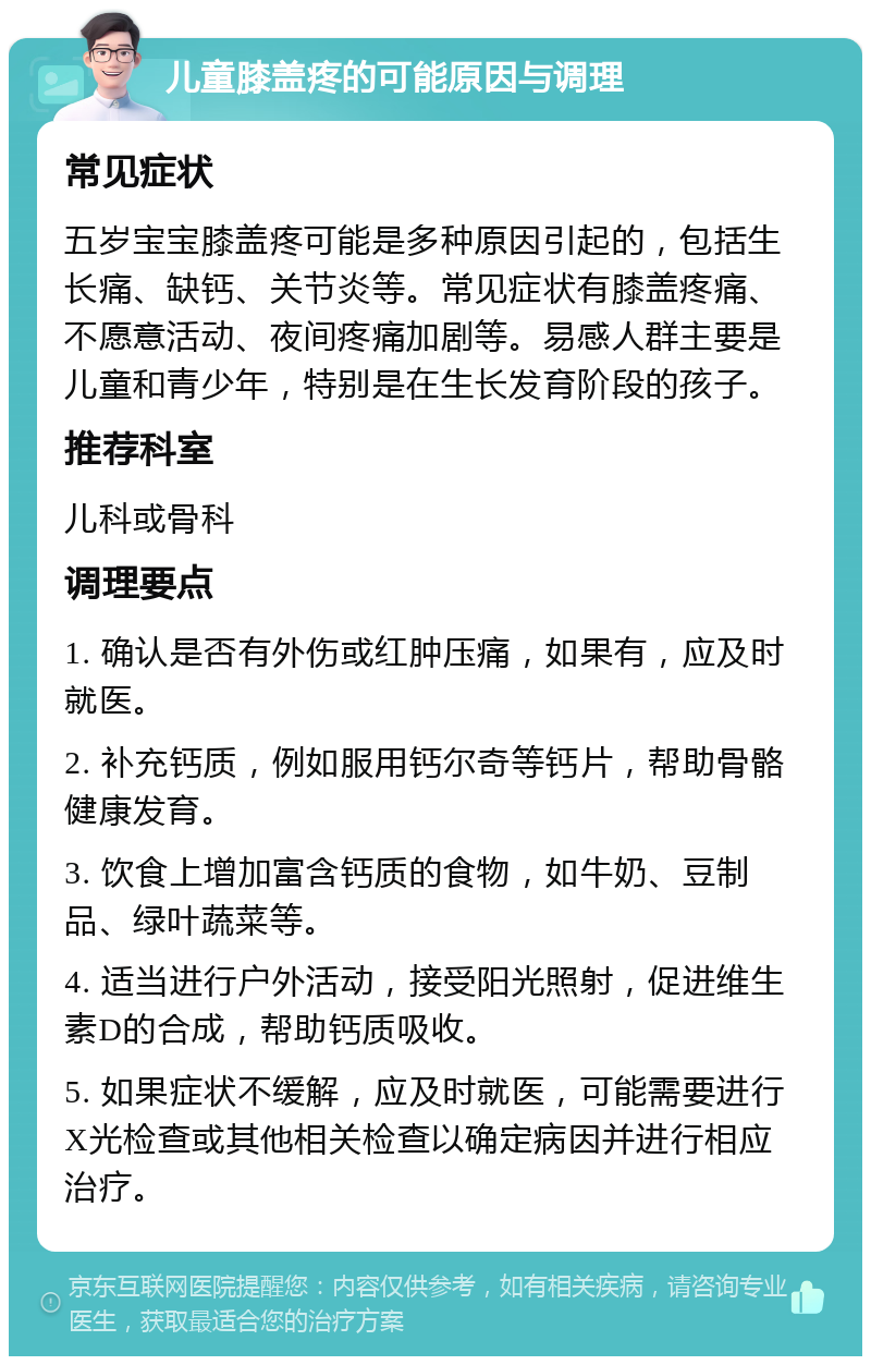 儿童膝盖疼的可能原因与调理 常见症状 五岁宝宝膝盖疼可能是多种原因引起的，包括生长痛、缺钙、关节炎等。常见症状有膝盖疼痛、不愿意活动、夜间疼痛加剧等。易感人群主要是儿童和青少年，特别是在生长发育阶段的孩子。 推荐科室 儿科或骨科 调理要点 1. 确认是否有外伤或红肿压痛，如果有，应及时就医。 2. 补充钙质，例如服用钙尔奇等钙片，帮助骨骼健康发育。 3. 饮食上增加富含钙质的食物，如牛奶、豆制品、绿叶蔬菜等。 4. 适当进行户外活动，接受阳光照射，促进维生素D的合成，帮助钙质吸收。 5. 如果症状不缓解，应及时就医，可能需要进行X光检查或其他相关检查以确定病因并进行相应治疗。