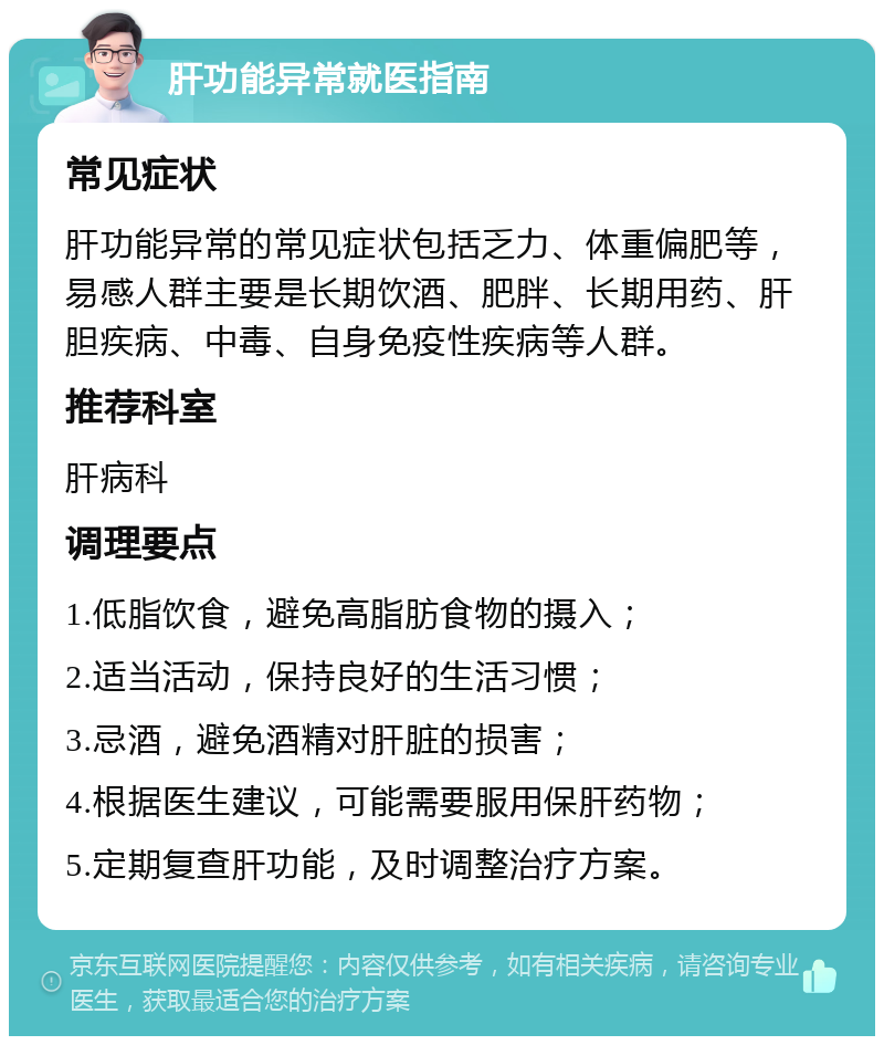 肝功能异常就医指南 常见症状 肝功能异常的常见症状包括乏力、体重偏肥等，易感人群主要是长期饮酒、肥胖、长期用药、肝胆疾病、中毒、自身免疫性疾病等人群。 推荐科室 肝病科 调理要点 1.低脂饮食，避免高脂肪食物的摄入； 2.适当活动，保持良好的生活习惯； 3.忌酒，避免酒精对肝脏的损害； 4.根据医生建议，可能需要服用保肝药物； 5.定期复查肝功能，及时调整治疗方案。