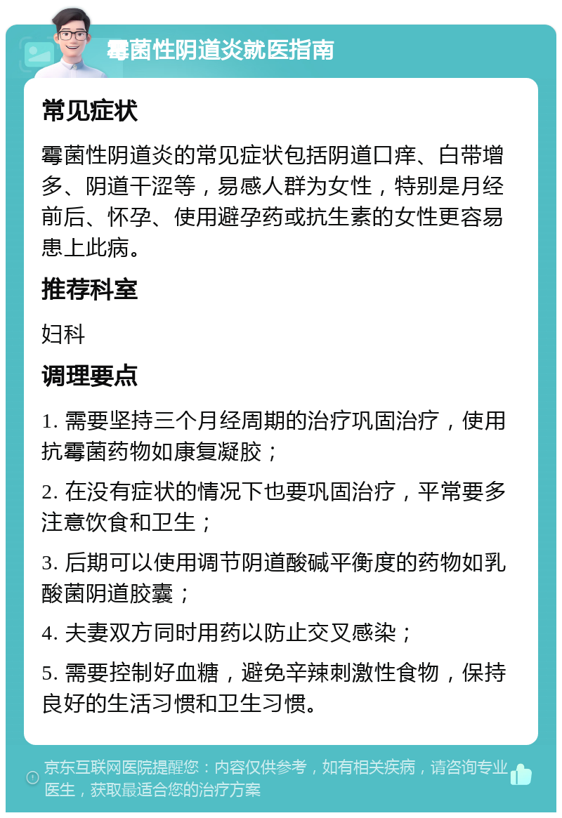 霉菌性阴道炎就医指南 常见症状 霉菌性阴道炎的常见症状包括阴道口痒、白带增多、阴道干涩等，易感人群为女性，特别是月经前后、怀孕、使用避孕药或抗生素的女性更容易患上此病。 推荐科室 妇科 调理要点 1. 需要坚持三个月经周期的治疗巩固治疗，使用抗霉菌药物如康复凝胶； 2. 在没有症状的情况下也要巩固治疗，平常要多注意饮食和卫生； 3. 后期可以使用调节阴道酸碱平衡度的药物如乳酸菌阴道胶囊； 4. 夫妻双方同时用药以防止交叉感染； 5. 需要控制好血糖，避免辛辣刺激性食物，保持良好的生活习惯和卫生习惯。