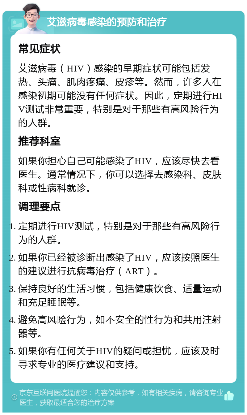 艾滋病毒感染的预防和治疗 常见症状 艾滋病毒（HIV）感染的早期症状可能包括发热、头痛、肌肉疼痛、皮疹等。然而，许多人在感染初期可能没有任何症状。因此，定期进行HIV测试非常重要，特别是对于那些有高风险行为的人群。 推荐科室 如果你担心自己可能感染了HIV，应该尽快去看医生。通常情况下，你可以选择去感染科、皮肤科或性病科就诊。 调理要点 定期进行HIV测试，特别是对于那些有高风险行为的人群。 如果你已经被诊断出感染了HIV，应该按照医生的建议进行抗病毒治疗（ART）。 保持良好的生活习惯，包括健康饮食、适量运动和充足睡眠等。 避免高风险行为，如不安全的性行为和共用注射器等。 如果你有任何关于HIV的疑问或担忧，应该及时寻求专业的医疗建议和支持。