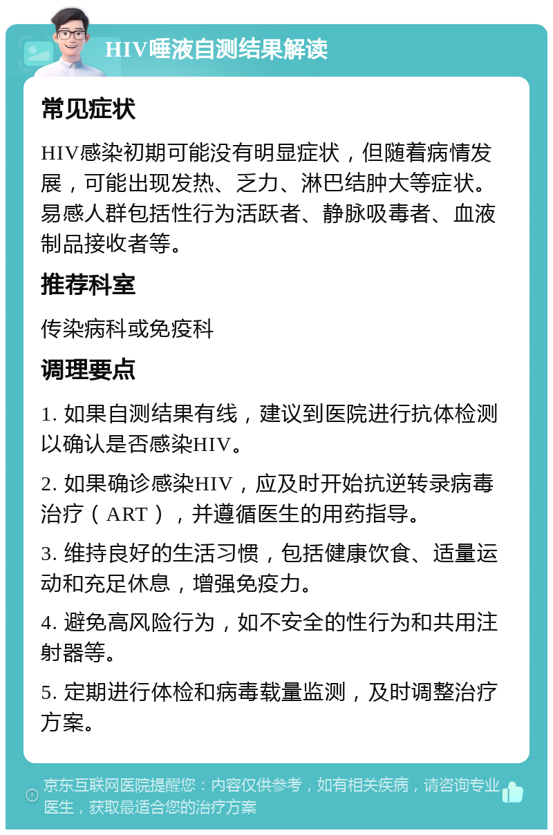 HIV唾液自测结果解读 常见症状 HIV感染初期可能没有明显症状，但随着病情发展，可能出现发热、乏力、淋巴结肿大等症状。易感人群包括性行为活跃者、静脉吸毒者、血液制品接收者等。 推荐科室 传染病科或免疫科 调理要点 1. 如果自测结果有线，建议到医院进行抗体检测以确认是否感染HIV。 2. 如果确诊感染HIV，应及时开始抗逆转录病毒治疗（ART），并遵循医生的用药指导。 3. 维持良好的生活习惯，包括健康饮食、适量运动和充足休息，增强免疫力。 4. 避免高风险行为，如不安全的性行为和共用注射器等。 5. 定期进行体检和病毒载量监测，及时调整治疗方案。