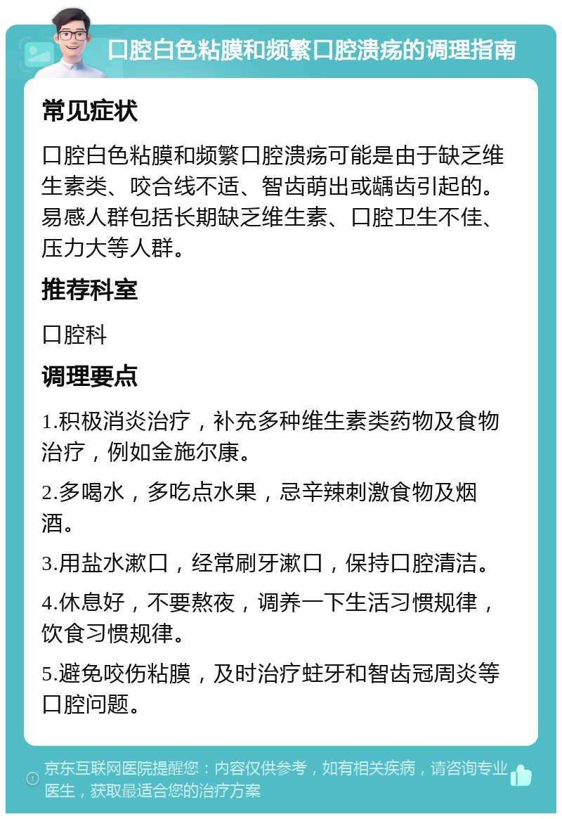 口腔白色粘膜和频繁口腔溃疡的调理指南 常见症状 口腔白色粘膜和频繁口腔溃疡可能是由于缺乏维生素类、咬合线不适、智齿萌出或龋齿引起的。易感人群包括长期缺乏维生素、口腔卫生不佳、压力大等人群。 推荐科室 口腔科 调理要点 1.积极消炎治疗，补充多种维生素类药物及食物治疗，例如金施尔康。 2.多喝水，多吃点水果，忌辛辣刺激食物及烟酒。 3.用盐水漱口，经常刷牙漱口，保持口腔清洁。 4.休息好，不要熬夜，调养一下生活习惯规律，饮食习惯规律。 5.避免咬伤粘膜，及时治疗蛀牙和智齿冠周炎等口腔问题。