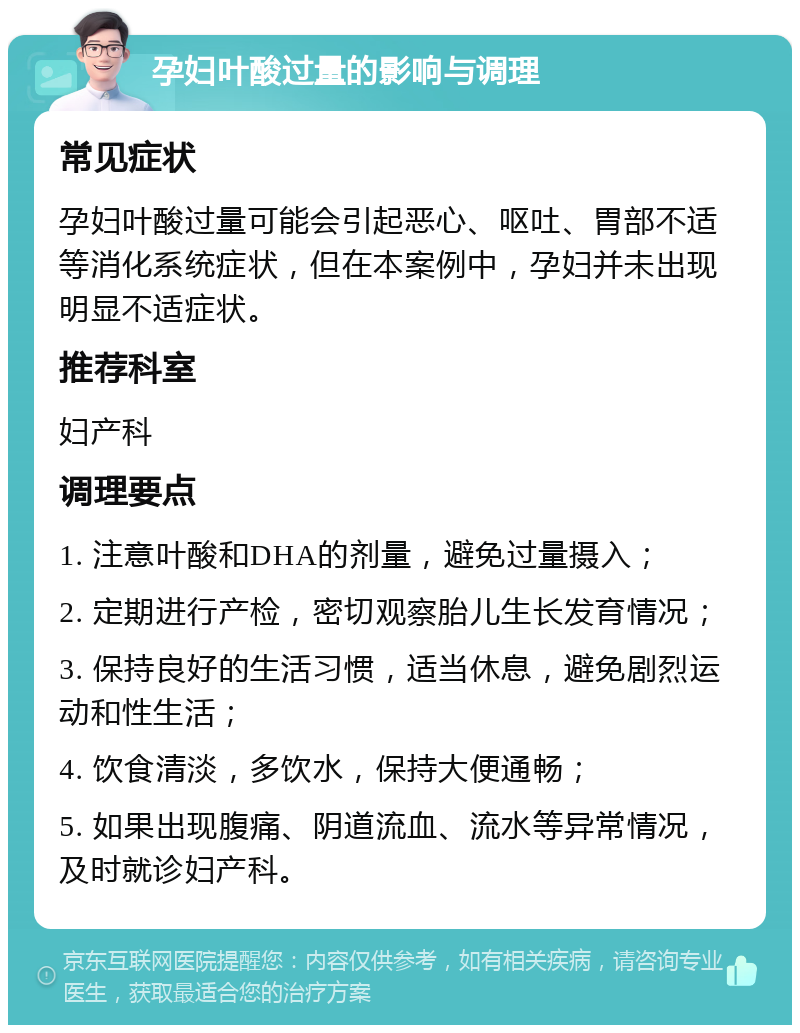 孕妇叶酸过量的影响与调理 常见症状 孕妇叶酸过量可能会引起恶心、呕吐、胃部不适等消化系统症状，但在本案例中，孕妇并未出现明显不适症状。 推荐科室 妇产科 调理要点 1. 注意叶酸和DHA的剂量，避免过量摄入； 2. 定期进行产检，密切观察胎儿生长发育情况； 3. 保持良好的生活习惯，适当休息，避免剧烈运动和性生活； 4. 饮食清淡，多饮水，保持大便通畅； 5. 如果出现腹痛、阴道流血、流水等异常情况，及时就诊妇产科。