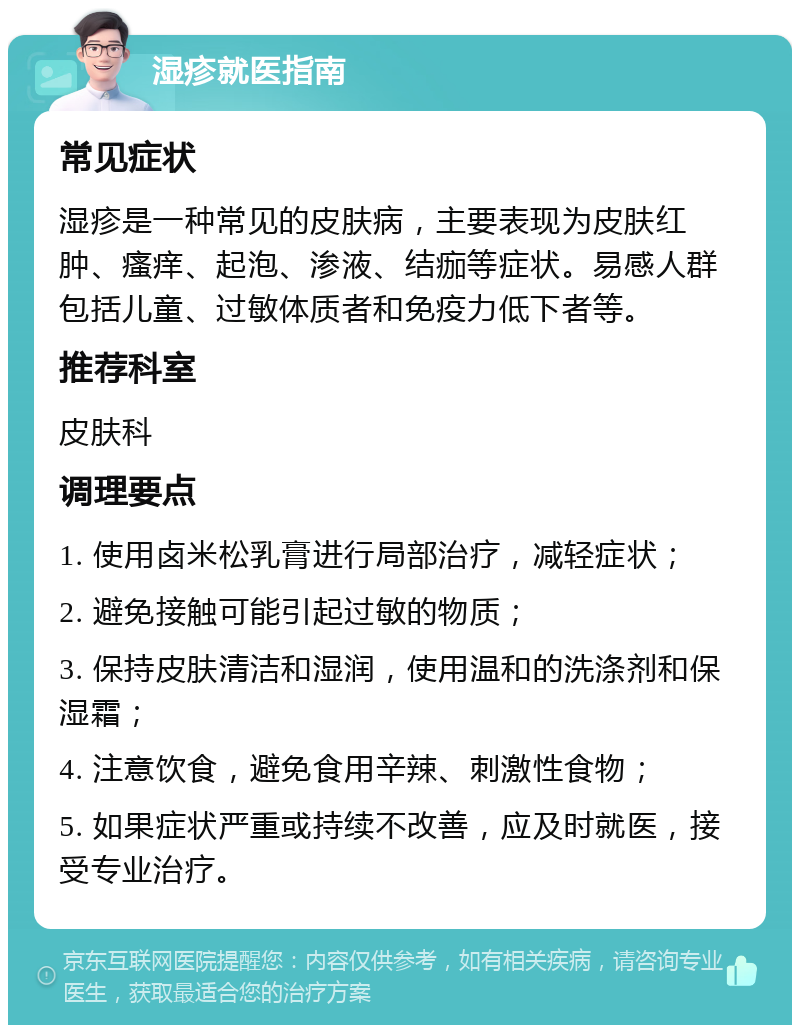 湿疹就医指南 常见症状 湿疹是一种常见的皮肤病，主要表现为皮肤红肿、瘙痒、起泡、渗液、结痂等症状。易感人群包括儿童、过敏体质者和免疫力低下者等。 推荐科室 皮肤科 调理要点 1. 使用卤米松乳膏进行局部治疗，减轻症状； 2. 避免接触可能引起过敏的物质； 3. 保持皮肤清洁和湿润，使用温和的洗涤剂和保湿霜； 4. 注意饮食，避免食用辛辣、刺激性食物； 5. 如果症状严重或持续不改善，应及时就医，接受专业治疗。