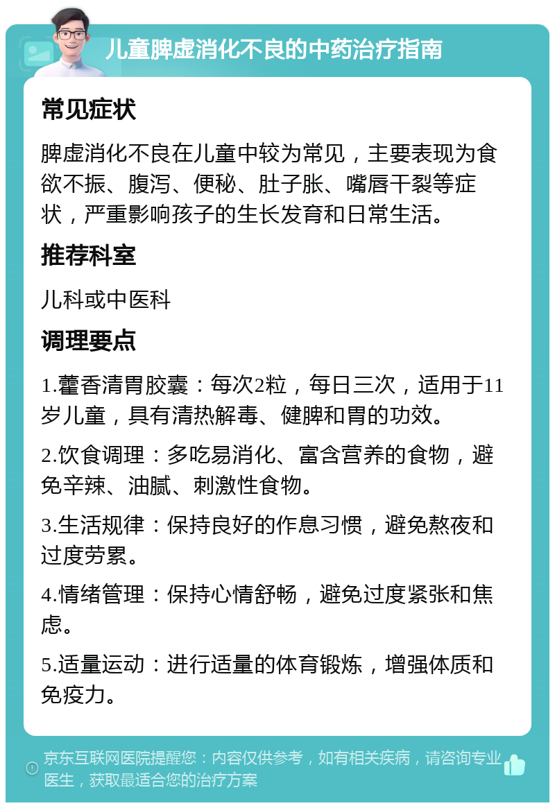 儿童脾虚消化不良的中药治疗指南 常见症状 脾虚消化不良在儿童中较为常见，主要表现为食欲不振、腹泻、便秘、肚子胀、嘴唇干裂等症状，严重影响孩子的生长发育和日常生活。 推荐科室 儿科或中医科 调理要点 1.藿香清胃胶囊：每次2粒，每日三次，适用于11岁儿童，具有清热解毒、健脾和胃的功效。 2.饮食调理：多吃易消化、富含营养的食物，避免辛辣、油腻、刺激性食物。 3.生活规律：保持良好的作息习惯，避免熬夜和过度劳累。 4.情绪管理：保持心情舒畅，避免过度紧张和焦虑。 5.适量运动：进行适量的体育锻炼，增强体质和免疫力。