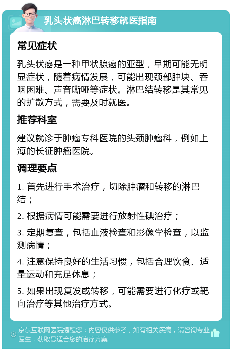 乳头状癌淋巴转移就医指南 常见症状 乳头状癌是一种甲状腺癌的亚型，早期可能无明显症状，随着病情发展，可能出现颈部肿块、吞咽困难、声音嘶哑等症状。淋巴结转移是其常见的扩散方式，需要及时就医。 推荐科室 建议就诊于肿瘤专科医院的头颈肿瘤科，例如上海的长征肿瘤医院。 调理要点 1. 首先进行手术治疗，切除肿瘤和转移的淋巴结； 2. 根据病情可能需要进行放射性碘治疗； 3. 定期复查，包括血液检查和影像学检查，以监测病情； 4. 注意保持良好的生活习惯，包括合理饮食、适量运动和充足休息； 5. 如果出现复发或转移，可能需要进行化疗或靶向治疗等其他治疗方式。