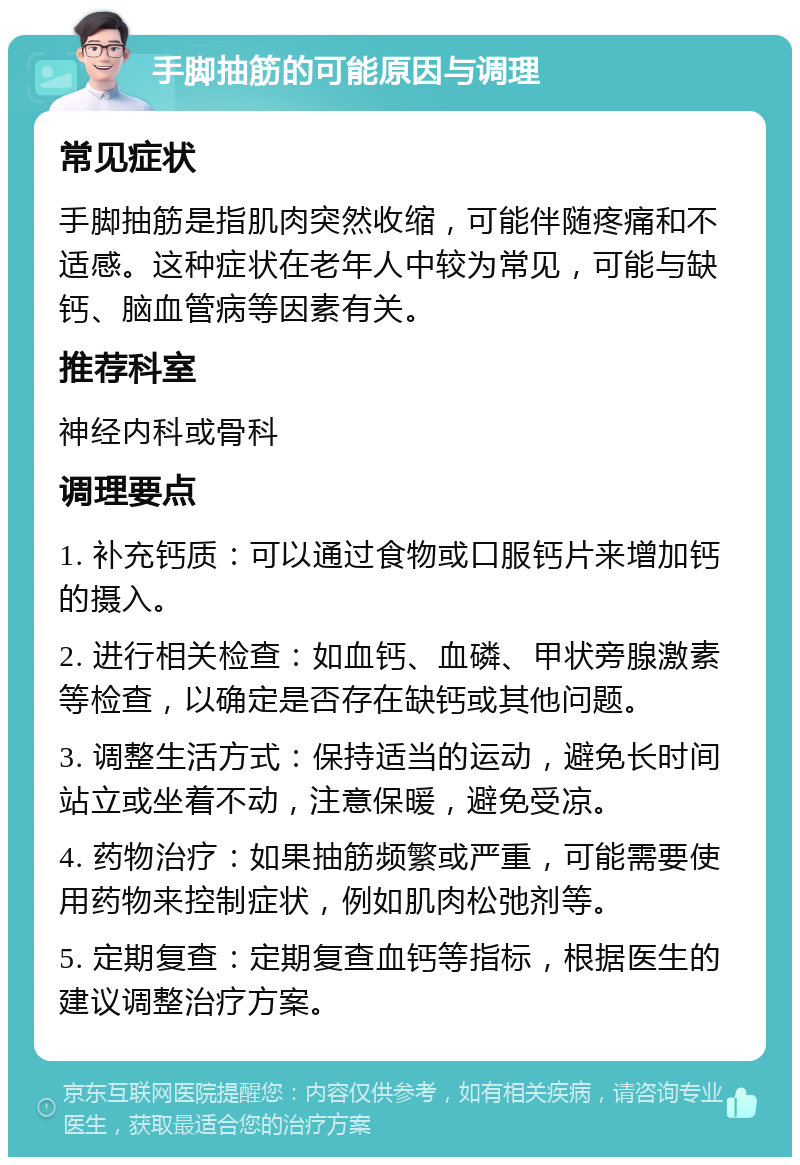 手脚抽筋的可能原因与调理 常见症状 手脚抽筋是指肌肉突然收缩，可能伴随疼痛和不适感。这种症状在老年人中较为常见，可能与缺钙、脑血管病等因素有关。 推荐科室 神经内科或骨科 调理要点 1. 补充钙质：可以通过食物或口服钙片来增加钙的摄入。 2. 进行相关检查：如血钙、血磷、甲状旁腺激素等检查，以确定是否存在缺钙或其他问题。 3. 调整生活方式：保持适当的运动，避免长时间站立或坐着不动，注意保暖，避免受凉。 4. 药物治疗：如果抽筋频繁或严重，可能需要使用药物来控制症状，例如肌肉松弛剂等。 5. 定期复查：定期复查血钙等指标，根据医生的建议调整治疗方案。