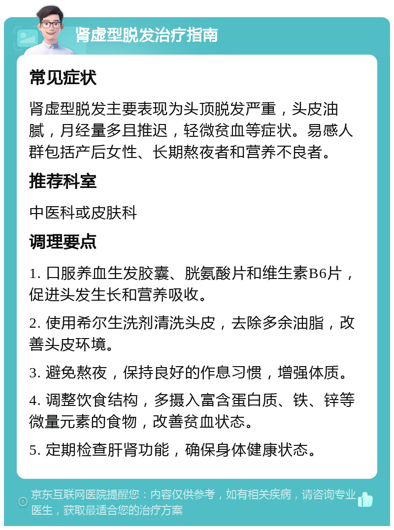 肾虚型脱发治疗指南 常见症状 肾虚型脱发主要表现为头顶脱发严重，头皮油腻，月经量多且推迟，轻微贫血等症状。易感人群包括产后女性、长期熬夜者和营养不良者。 推荐科室 中医科或皮肤科 调理要点 1. 口服养血生发胶囊、胱氨酸片和维生素B6片，促进头发生长和营养吸收。 2. 使用希尔生洗剂清洗头皮，去除多余油脂，改善头皮环境。 3. 避免熬夜，保持良好的作息习惯，增强体质。 4. 调整饮食结构，多摄入富含蛋白质、铁、锌等微量元素的食物，改善贫血状态。 5. 定期检查肝肾功能，确保身体健康状态。