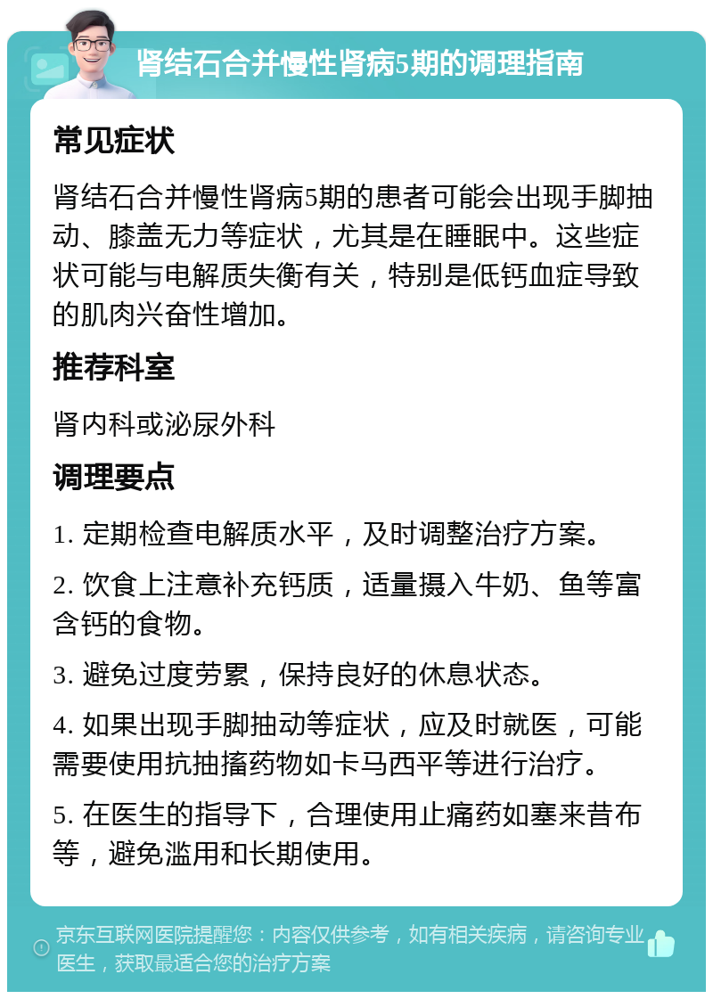 肾结石合并慢性肾病5期的调理指南 常见症状 肾结石合并慢性肾病5期的患者可能会出现手脚抽动、膝盖无力等症状，尤其是在睡眠中。这些症状可能与电解质失衡有关，特别是低钙血症导致的肌肉兴奋性增加。 推荐科室 肾内科或泌尿外科 调理要点 1. 定期检查电解质水平，及时调整治疗方案。 2. 饮食上注意补充钙质，适量摄入牛奶、鱼等富含钙的食物。 3. 避免过度劳累，保持良好的休息状态。 4. 如果出现手脚抽动等症状，应及时就医，可能需要使用抗抽搐药物如卡马西平等进行治疗。 5. 在医生的指导下，合理使用止痛药如塞来昔布等，避免滥用和长期使用。