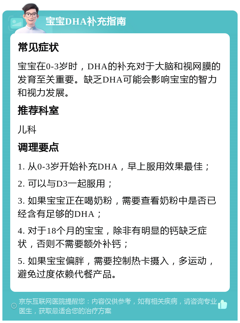 宝宝DHA补充指南 常见症状 宝宝在0-3岁时，DHA的补充对于大脑和视网膜的发育至关重要。缺乏DHA可能会影响宝宝的智力和视力发展。 推荐科室 儿科 调理要点 1. 从0-3岁开始补充DHA，早上服用效果最佳； 2. 可以与D3一起服用； 3. 如果宝宝正在喝奶粉，需要查看奶粉中是否已经含有足够的DHA； 4. 对于18个月的宝宝，除非有明显的钙缺乏症状，否则不需要额外补钙； 5. 如果宝宝偏胖，需要控制热卡摄入，多运动，避免过度依赖代餐产品。