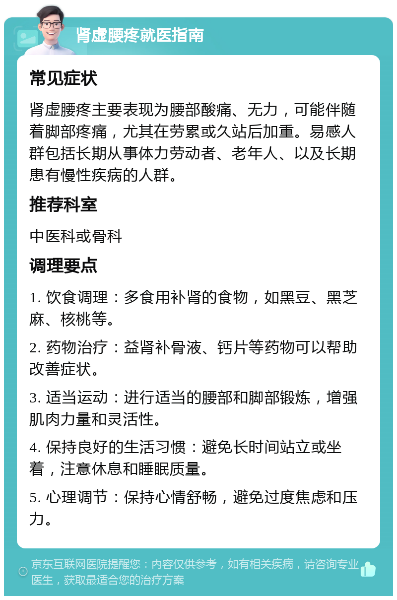 肾虚腰疼就医指南 常见症状 肾虚腰疼主要表现为腰部酸痛、无力，可能伴随着脚部疼痛，尤其在劳累或久站后加重。易感人群包括长期从事体力劳动者、老年人、以及长期患有慢性疾病的人群。 推荐科室 中医科或骨科 调理要点 1. 饮食调理：多食用补肾的食物，如黑豆、黑芝麻、核桃等。 2. 药物治疗：益肾补骨液、钙片等药物可以帮助改善症状。 3. 适当运动：进行适当的腰部和脚部锻炼，增强肌肉力量和灵活性。 4. 保持良好的生活习惯：避免长时间站立或坐着，注意休息和睡眠质量。 5. 心理调节：保持心情舒畅，避免过度焦虑和压力。