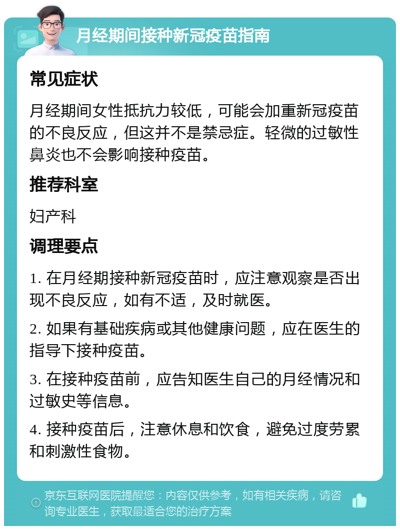 月经期间接种新冠疫苗指南 常见症状 月经期间女性抵抗力较低，可能会加重新冠疫苗的不良反应，但这并不是禁忌症。轻微的过敏性鼻炎也不会影响接种疫苗。 推荐科室 妇产科 调理要点 1. 在月经期接种新冠疫苗时，应注意观察是否出现不良反应，如有不适，及时就医。 2. 如果有基础疾病或其他健康问题，应在医生的指导下接种疫苗。 3. 在接种疫苗前，应告知医生自己的月经情况和过敏史等信息。 4. 接种疫苗后，注意休息和饮食，避免过度劳累和刺激性食物。