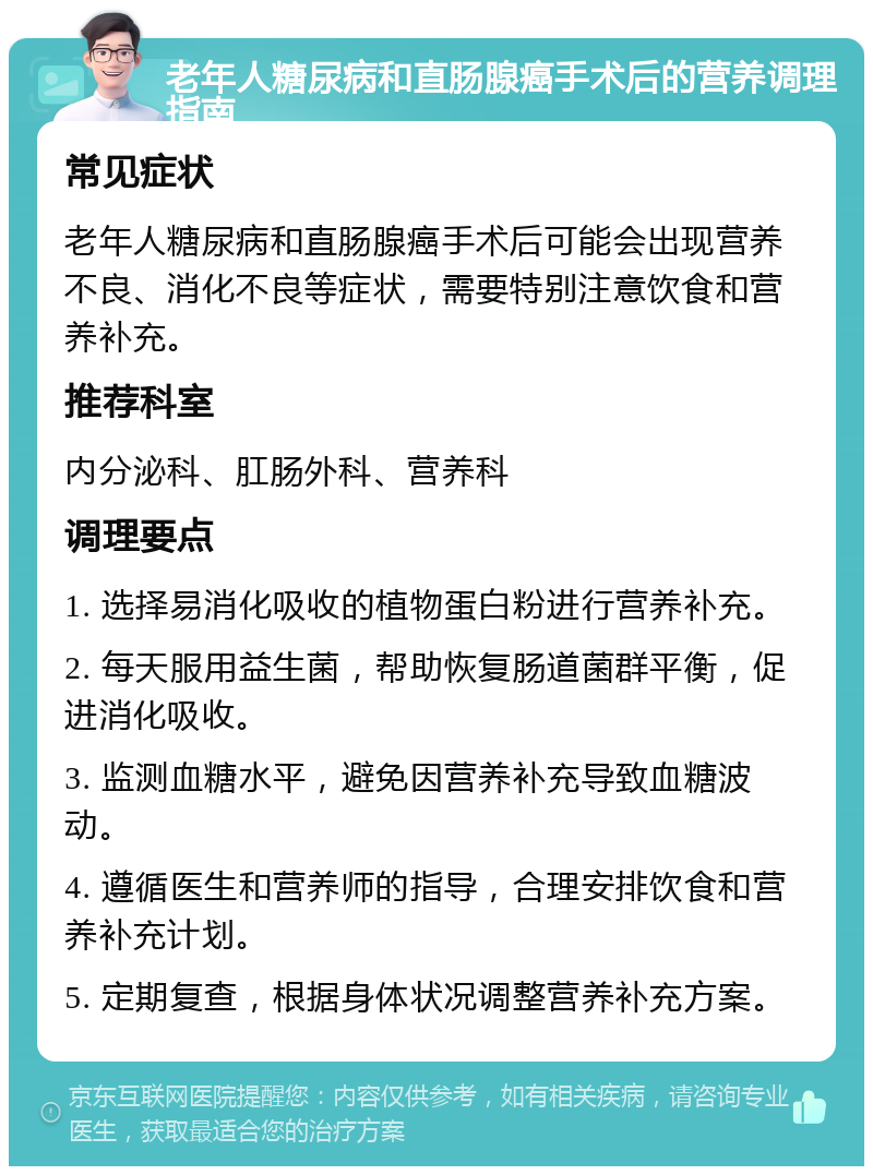 老年人糖尿病和直肠腺癌手术后的营养调理指南 常见症状 老年人糖尿病和直肠腺癌手术后可能会出现营养不良、消化不良等症状，需要特别注意饮食和营养补充。 推荐科室 内分泌科、肛肠外科、营养科 调理要点 1. 选择易消化吸收的植物蛋白粉进行营养补充。 2. 每天服用益生菌，帮助恢复肠道菌群平衡，促进消化吸收。 3. 监测血糖水平，避免因营养补充导致血糖波动。 4. 遵循医生和营养师的指导，合理安排饮食和营养补充计划。 5. 定期复查，根据身体状况调整营养补充方案。