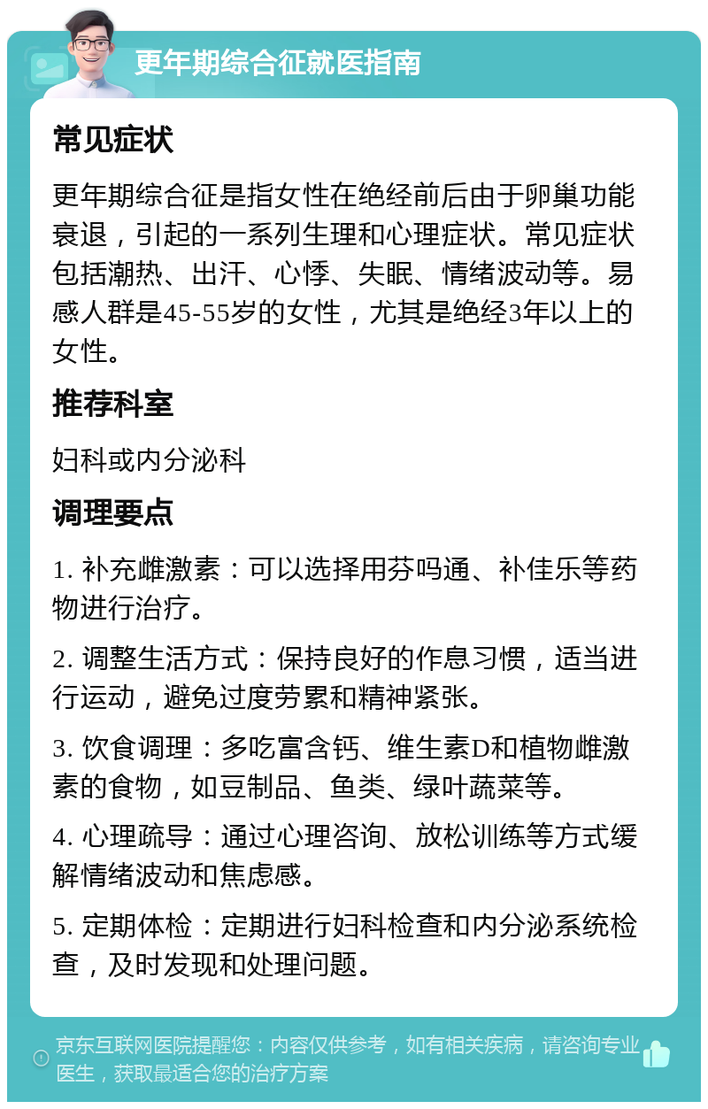 更年期综合征就医指南 常见症状 更年期综合征是指女性在绝经前后由于卵巢功能衰退，引起的一系列生理和心理症状。常见症状包括潮热、出汗、心悸、失眠、情绪波动等。易感人群是45-55岁的女性，尤其是绝经3年以上的女性。 推荐科室 妇科或内分泌科 调理要点 1. 补充雌激素：可以选择用芬吗通、补佳乐等药物进行治疗。 2. 调整生活方式：保持良好的作息习惯，适当进行运动，避免过度劳累和精神紧张。 3. 饮食调理：多吃富含钙、维生素D和植物雌激素的食物，如豆制品、鱼类、绿叶蔬菜等。 4. 心理疏导：通过心理咨询、放松训练等方式缓解情绪波动和焦虑感。 5. 定期体检：定期进行妇科检查和内分泌系统检查，及时发现和处理问题。