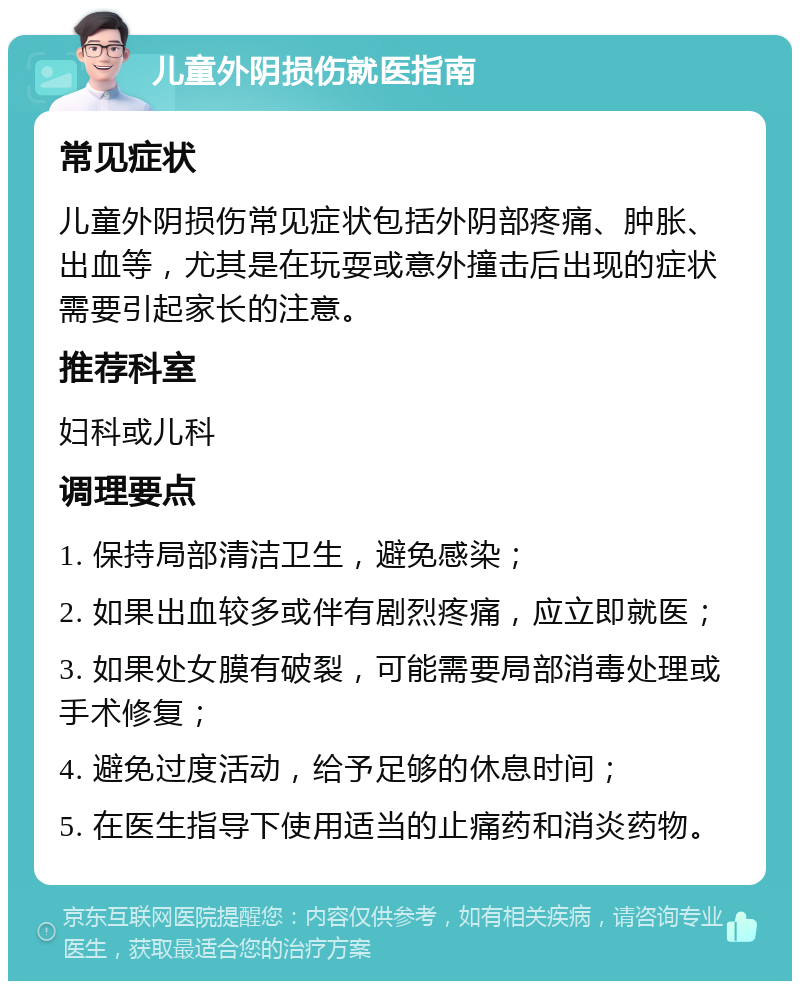 儿童外阴损伤就医指南 常见症状 儿童外阴损伤常见症状包括外阴部疼痛、肿胀、出血等，尤其是在玩耍或意外撞击后出现的症状需要引起家长的注意。 推荐科室 妇科或儿科 调理要点 1. 保持局部清洁卫生，避免感染； 2. 如果出血较多或伴有剧烈疼痛，应立即就医； 3. 如果处女膜有破裂，可能需要局部消毒处理或手术修复； 4. 避免过度活动，给予足够的休息时间； 5. 在医生指导下使用适当的止痛药和消炎药物。