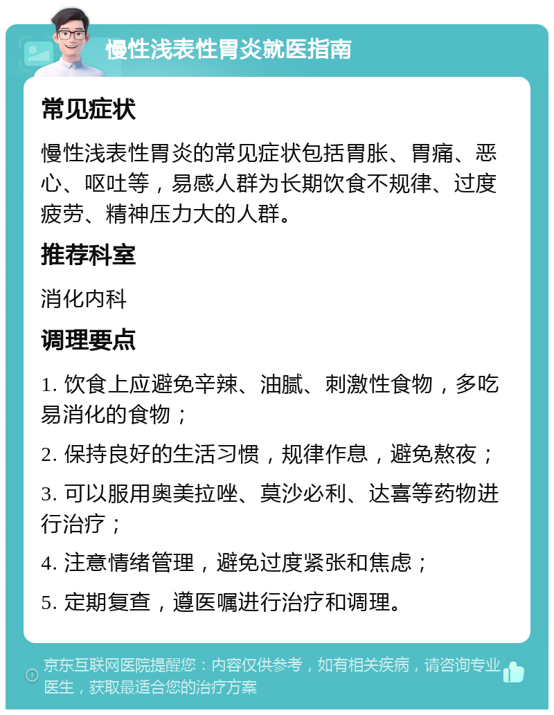 慢性浅表性胃炎就医指南 常见症状 慢性浅表性胃炎的常见症状包括胃胀、胃痛、恶心、呕吐等，易感人群为长期饮食不规律、过度疲劳、精神压力大的人群。 推荐科室 消化内科 调理要点 1. 饮食上应避免辛辣、油腻、刺激性食物，多吃易消化的食物； 2. 保持良好的生活习惯，规律作息，避免熬夜； 3. 可以服用奥美拉唑、莫沙必利、达喜等药物进行治疗； 4. 注意情绪管理，避免过度紧张和焦虑； 5. 定期复查，遵医嘱进行治疗和调理。