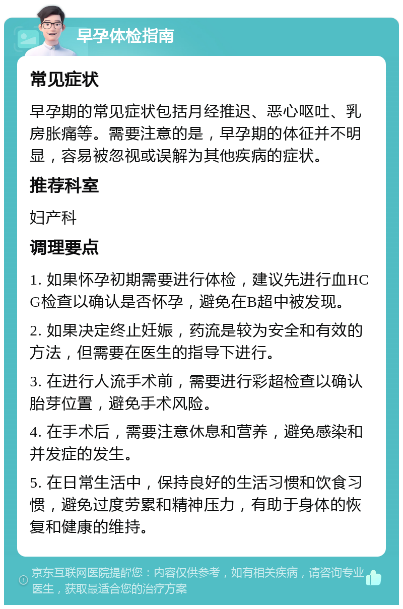 早孕体检指南 常见症状 早孕期的常见症状包括月经推迟、恶心呕吐、乳房胀痛等。需要注意的是，早孕期的体征并不明显，容易被忽视或误解为其他疾病的症状。 推荐科室 妇产科 调理要点 1. 如果怀孕初期需要进行体检，建议先进行血HCG检查以确认是否怀孕，避免在B超中被发现。 2. 如果决定终止妊娠，药流是较为安全和有效的方法，但需要在医生的指导下进行。 3. 在进行人流手术前，需要进行彩超检查以确认胎芽位置，避免手术风险。 4. 在手术后，需要注意休息和营养，避免感染和并发症的发生。 5. 在日常生活中，保持良好的生活习惯和饮食习惯，避免过度劳累和精神压力，有助于身体的恢复和健康的维持。