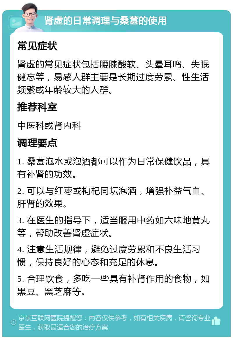 肾虚的日常调理与桑葚的使用 常见症状 肾虚的常见症状包括腰膝酸软、头晕耳鸣、失眠健忘等，易感人群主要是长期过度劳累、性生活频繁或年龄较大的人群。 推荐科室 中医科或肾内科 调理要点 1. 桑葚泡水或泡酒都可以作为日常保健饮品，具有补肾的功效。 2. 可以与红枣或枸杞同坛泡酒，增强补益气血、肝肾的效果。 3. 在医生的指导下，适当服用中药如六味地黄丸等，帮助改善肾虚症状。 4. 注意生活规律，避免过度劳累和不良生活习惯，保持良好的心态和充足的休息。 5. 合理饮食，多吃一些具有补肾作用的食物，如黑豆、黑芝麻等。