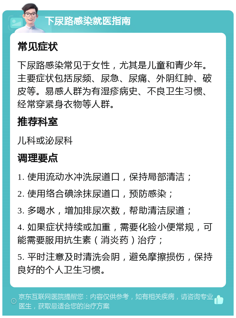 下尿路感染就医指南 常见症状 下尿路感染常见于女性，尤其是儿童和青少年。主要症状包括尿频、尿急、尿痛、外阴红肿、破皮等。易感人群为有湿疹病史、不良卫生习惯、经常穿紧身衣物等人群。 推荐科室 儿科或泌尿科 调理要点 1. 使用流动水冲洗尿道口，保持局部清洁； 2. 使用络合碘涂抹尿道口，预防感染； 3. 多喝水，增加排尿次数，帮助清洁尿道； 4. 如果症状持续或加重，需要化验小便常规，可能需要服用抗生素（消炎药）治疗； 5. 平时注意及时清洗会阴，避免摩擦损伤，保持良好的个人卫生习惯。