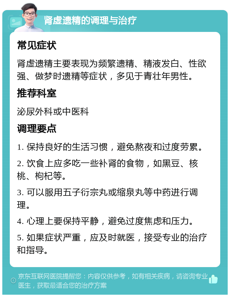 肾虚遗精的调理与治疗 常见症状 肾虚遗精主要表现为频繁遗精、精液发白、性欲强、做梦时遗精等症状，多见于青壮年男性。 推荐科室 泌尿外科或中医科 调理要点 1. 保持良好的生活习惯，避免熬夜和过度劳累。 2. 饮食上应多吃一些补肾的食物，如黑豆、核桃、枸杞等。 3. 可以服用五子衍宗丸或缩泉丸等中药进行调理。 4. 心理上要保持平静，避免过度焦虑和压力。 5. 如果症状严重，应及时就医，接受专业的治疗和指导。