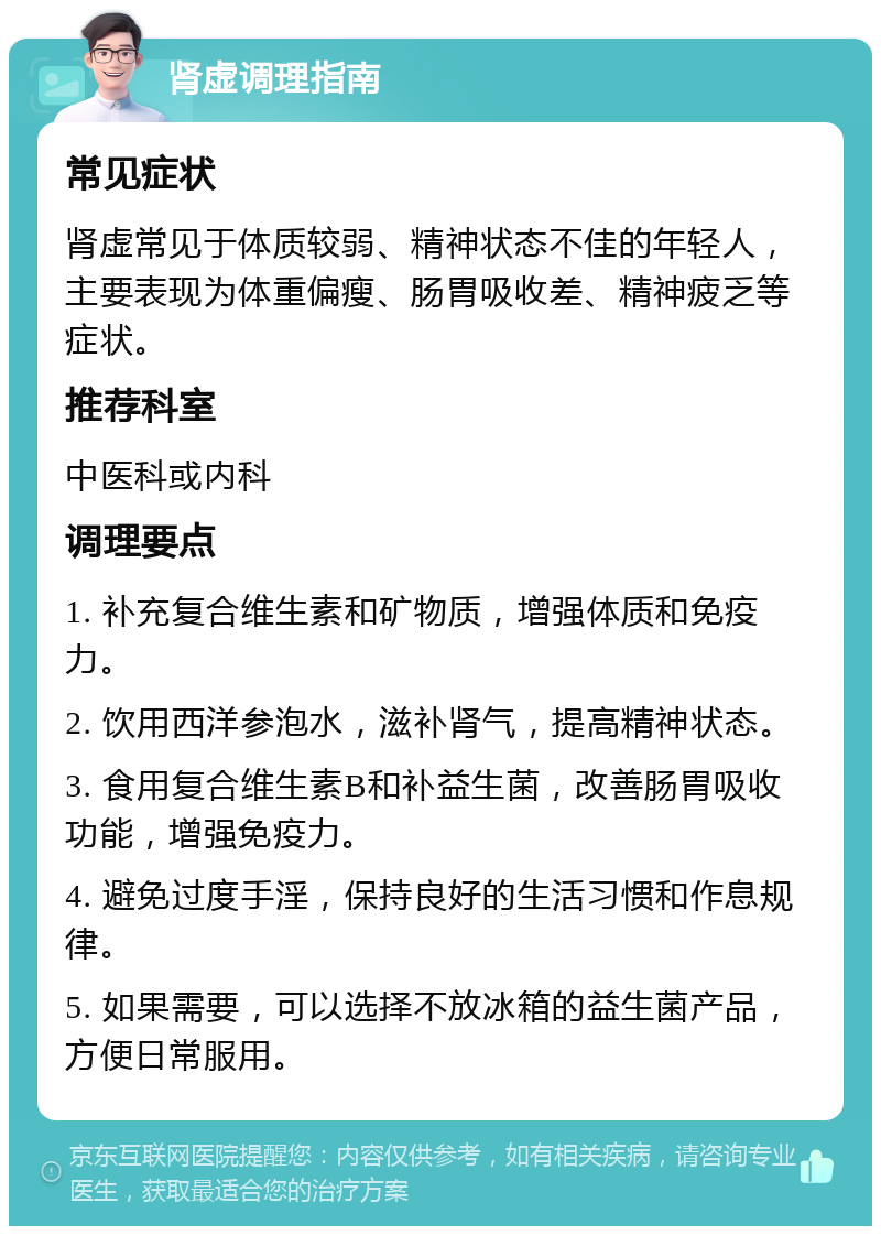 肾虚调理指南 常见症状 肾虚常见于体质较弱、精神状态不佳的年轻人，主要表现为体重偏瘦、肠胃吸收差、精神疲乏等症状。 推荐科室 中医科或内科 调理要点 1. 补充复合维生素和矿物质，增强体质和免疫力。 2. 饮用西洋参泡水，滋补肾气，提高精神状态。 3. 食用复合维生素B和补益生菌，改善肠胃吸收功能，增强免疫力。 4. 避免过度手淫，保持良好的生活习惯和作息规律。 5. 如果需要，可以选择不放冰箱的益生菌产品，方便日常服用。