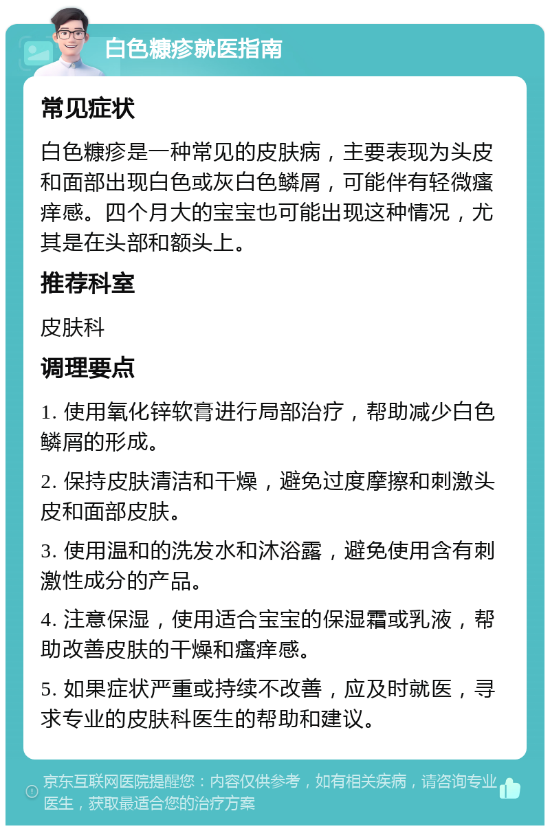 白色糠疹就医指南 常见症状 白色糠疹是一种常见的皮肤病，主要表现为头皮和面部出现白色或灰白色鳞屑，可能伴有轻微瘙痒感。四个月大的宝宝也可能出现这种情况，尤其是在头部和额头上。 推荐科室 皮肤科 调理要点 1. 使用氧化锌软膏进行局部治疗，帮助减少白色鳞屑的形成。 2. 保持皮肤清洁和干燥，避免过度摩擦和刺激头皮和面部皮肤。 3. 使用温和的洗发水和沐浴露，避免使用含有刺激性成分的产品。 4. 注意保湿，使用适合宝宝的保湿霜或乳液，帮助改善皮肤的干燥和瘙痒感。 5. 如果症状严重或持续不改善，应及时就医，寻求专业的皮肤科医生的帮助和建议。