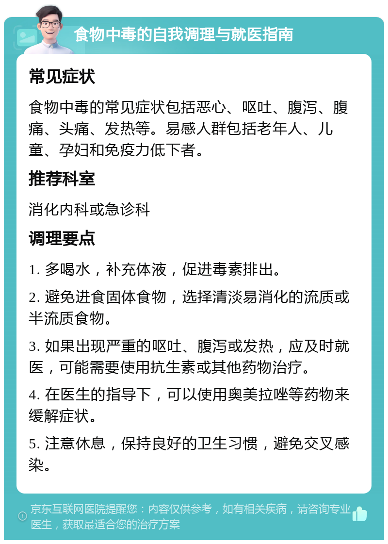 食物中毒的自我调理与就医指南 常见症状 食物中毒的常见症状包括恶心、呕吐、腹泻、腹痛、头痛、发热等。易感人群包括老年人、儿童、孕妇和免疫力低下者。 推荐科室 消化内科或急诊科 调理要点 1. 多喝水，补充体液，促进毒素排出。 2. 避免进食固体食物，选择清淡易消化的流质或半流质食物。 3. 如果出现严重的呕吐、腹泻或发热，应及时就医，可能需要使用抗生素或其他药物治疗。 4. 在医生的指导下，可以使用奥美拉唑等药物来缓解症状。 5. 注意休息，保持良好的卫生习惯，避免交叉感染。