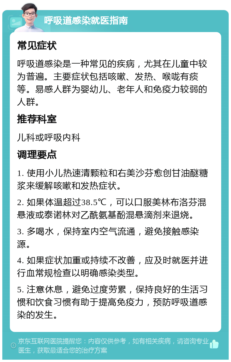 呼吸道感染就医指南 常见症状 呼吸道感染是一种常见的疾病，尤其在儿童中较为普遍。主要症状包括咳嗽、发热、喉咙有痰等。易感人群为婴幼儿、老年人和免疫力较弱的人群。 推荐科室 儿科或呼吸内科 调理要点 1. 使用小儿热速清颗粒和右美沙芬愈创甘油醚糖浆来缓解咳嗽和发热症状。 2. 如果体温超过38.5℃，可以口服美林布洛芬混悬液或泰诺林对乙酰氨基酚混悬滴剂来退烧。 3. 多喝水，保持室内空气流通，避免接触感染源。 4. 如果症状加重或持续不改善，应及时就医并进行血常规检查以明确感染类型。 5. 注意休息，避免过度劳累，保持良好的生活习惯和饮食习惯有助于提高免疫力，预防呼吸道感染的发生。