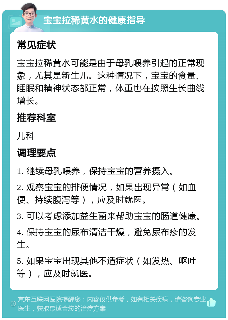 宝宝拉稀黄水的健康指导 常见症状 宝宝拉稀黄水可能是由于母乳喂养引起的正常现象，尤其是新生儿。这种情况下，宝宝的食量、睡眠和精神状态都正常，体重也在按照生长曲线增长。 推荐科室 儿科 调理要点 1. 继续母乳喂养，保持宝宝的营养摄入。 2. 观察宝宝的排便情况，如果出现异常（如血便、持续腹泻等），应及时就医。 3. 可以考虑添加益生菌来帮助宝宝的肠道健康。 4. 保持宝宝的尿布清洁干燥，避免尿布疹的发生。 5. 如果宝宝出现其他不适症状（如发热、呕吐等），应及时就医。