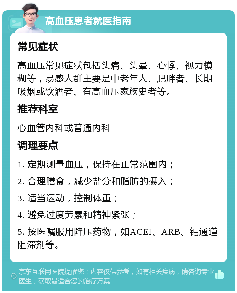 高血压患者就医指南 常见症状 高血压常见症状包括头痛、头晕、心悸、视力模糊等，易感人群主要是中老年人、肥胖者、长期吸烟或饮酒者、有高血压家族史者等。 推荐科室 心血管内科或普通内科 调理要点 1. 定期测量血压，保持在正常范围内； 2. 合理膳食，减少盐分和脂肪的摄入； 3. 适当运动，控制体重； 4. 避免过度劳累和精神紧张； 5. 按医嘱服用降压药物，如ACEI、ARB、钙通道阻滞剂等。