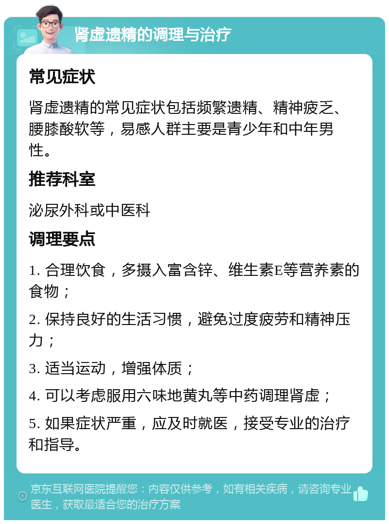 肾虚遗精的调理与治疗 常见症状 肾虚遗精的常见症状包括频繁遗精、精神疲乏、腰膝酸软等，易感人群主要是青少年和中年男性。 推荐科室 泌尿外科或中医科 调理要点 1. 合理饮食，多摄入富含锌、维生素E等营养素的食物； 2. 保持良好的生活习惯，避免过度疲劳和精神压力； 3. 适当运动，增强体质； 4. 可以考虑服用六味地黄丸等中药调理肾虚； 5. 如果症状严重，应及时就医，接受专业的治疗和指导。