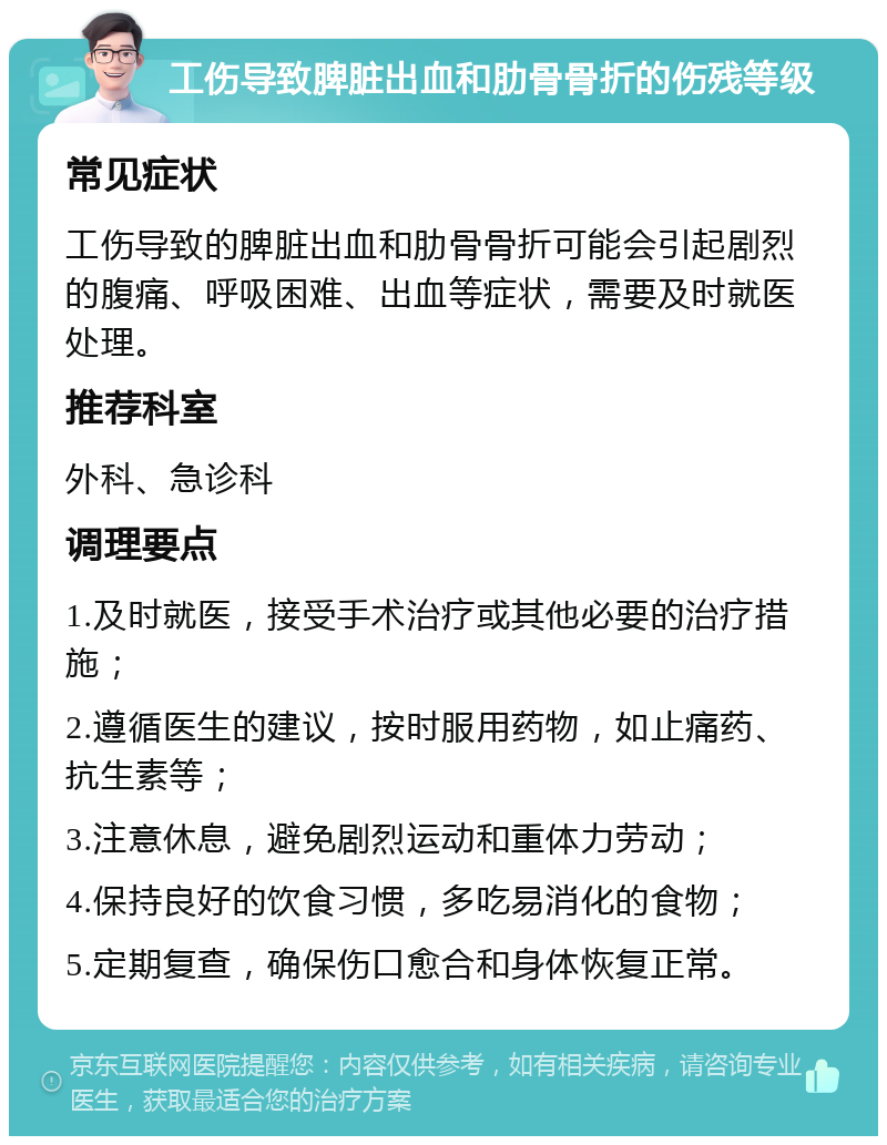 工伤导致脾脏出血和肋骨骨折的伤残等级 常见症状 工伤导致的脾脏出血和肋骨骨折可能会引起剧烈的腹痛、呼吸困难、出血等症状，需要及时就医处理。 推荐科室 外科、急诊科 调理要点 1.及时就医，接受手术治疗或其他必要的治疗措施； 2.遵循医生的建议，按时服用药物，如止痛药、抗生素等； 3.注意休息，避免剧烈运动和重体力劳动； 4.保持良好的饮食习惯，多吃易消化的食物； 5.定期复查，确保伤口愈合和身体恢复正常。