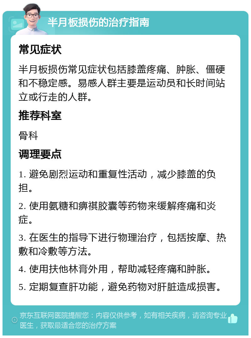 半月板损伤的治疗指南 常见症状 半月板损伤常见症状包括膝盖疼痛、肿胀、僵硬和不稳定感。易感人群主要是运动员和长时间站立或行走的人群。 推荐科室 骨科 调理要点 1. 避免剧烈运动和重复性活动，减少膝盖的负担。 2. 使用氨糖和痹祺胶囊等药物来缓解疼痛和炎症。 3. 在医生的指导下进行物理治疗，包括按摩、热敷和冷敷等方法。 4. 使用扶他林膏外用，帮助减轻疼痛和肿胀。 5. 定期复查肝功能，避免药物对肝脏造成损害。