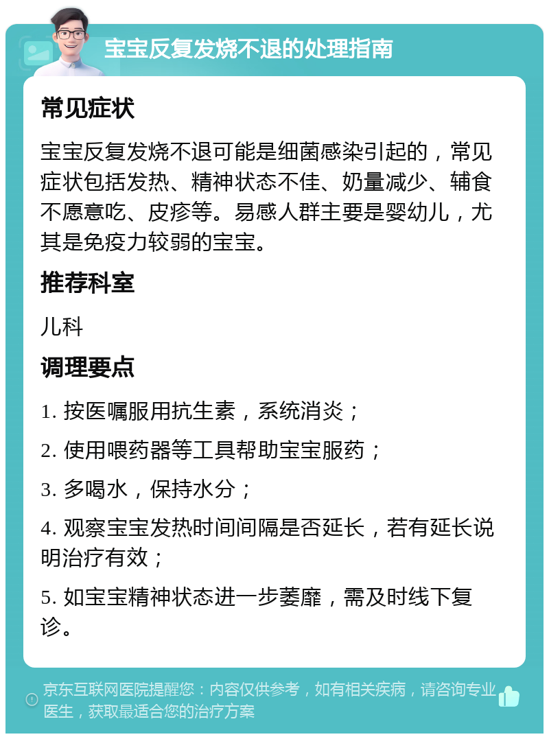 宝宝反复发烧不退的处理指南 常见症状 宝宝反复发烧不退可能是细菌感染引起的，常见症状包括发热、精神状态不佳、奶量减少、辅食不愿意吃、皮疹等。易感人群主要是婴幼儿，尤其是免疫力较弱的宝宝。 推荐科室 儿科 调理要点 1. 按医嘱服用抗生素，系统消炎； 2. 使用喂药器等工具帮助宝宝服药； 3. 多喝水，保持水分； 4. 观察宝宝发热时间间隔是否延长，若有延长说明治疗有效； 5. 如宝宝精神状态进一步萎靡，需及时线下复诊。