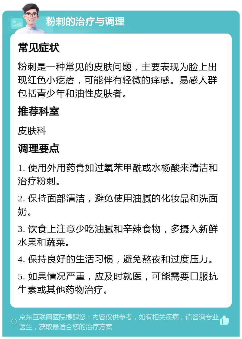 粉刺的治疗与调理 常见症状 粉刺是一种常见的皮肤问题，主要表现为脸上出现红色小疙瘩，可能伴有轻微的痒感。易感人群包括青少年和油性皮肤者。 推荐科室 皮肤科 调理要点 1. 使用外用药膏如过氧苯甲酰或水杨酸来清洁和治疗粉刺。 2. 保持面部清洁，避免使用油腻的化妆品和洗面奶。 3. 饮食上注意少吃油腻和辛辣食物，多摄入新鲜水果和蔬菜。 4. 保持良好的生活习惯，避免熬夜和过度压力。 5. 如果情况严重，应及时就医，可能需要口服抗生素或其他药物治疗。