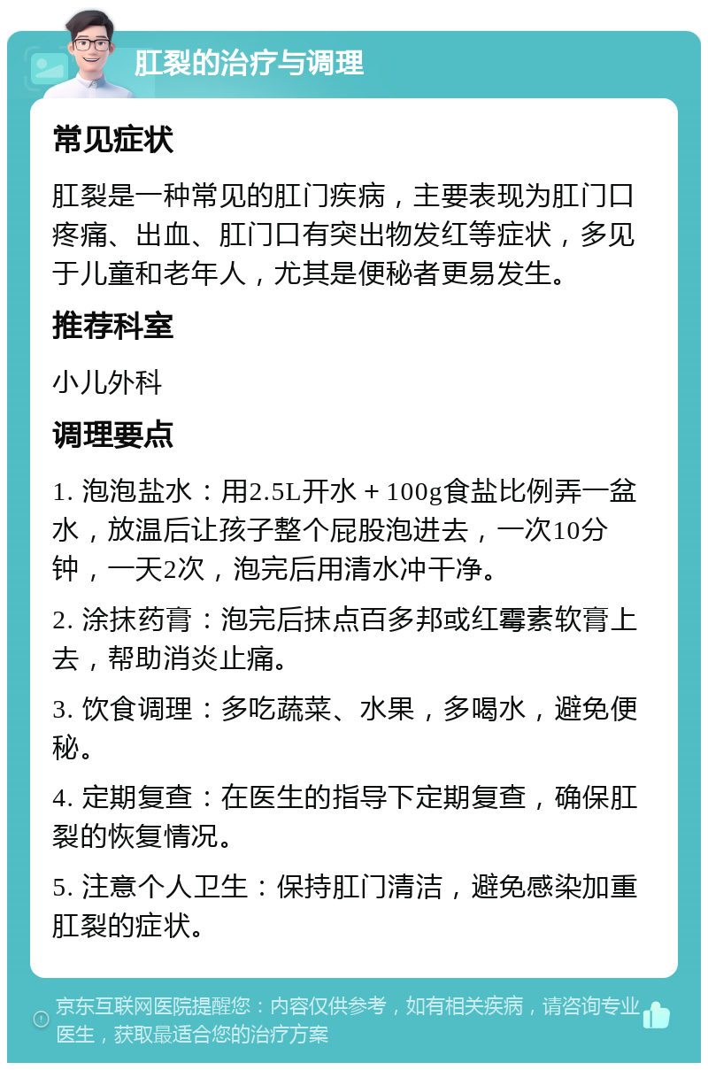 肛裂的治疗与调理 常见症状 肛裂是一种常见的肛门疾病，主要表现为肛门口疼痛、出血、肛门口有突出物发红等症状，多见于儿童和老年人，尤其是便秘者更易发生。 推荐科室 小儿外科 调理要点 1. 泡泡盐水：用2.5L开水＋100g食盐比例弄一盆水，放温后让孩子整个屁股泡进去，一次10分钟，一天2次，泡完后用清水冲干净。 2. 涂抹药膏：泡完后抹点百多邦或红霉素软膏上去，帮助消炎止痛。 3. 饮食调理：多吃蔬菜、水果，多喝水，避免便秘。 4. 定期复查：在医生的指导下定期复查，确保肛裂的恢复情况。 5. 注意个人卫生：保持肛门清洁，避免感染加重肛裂的症状。