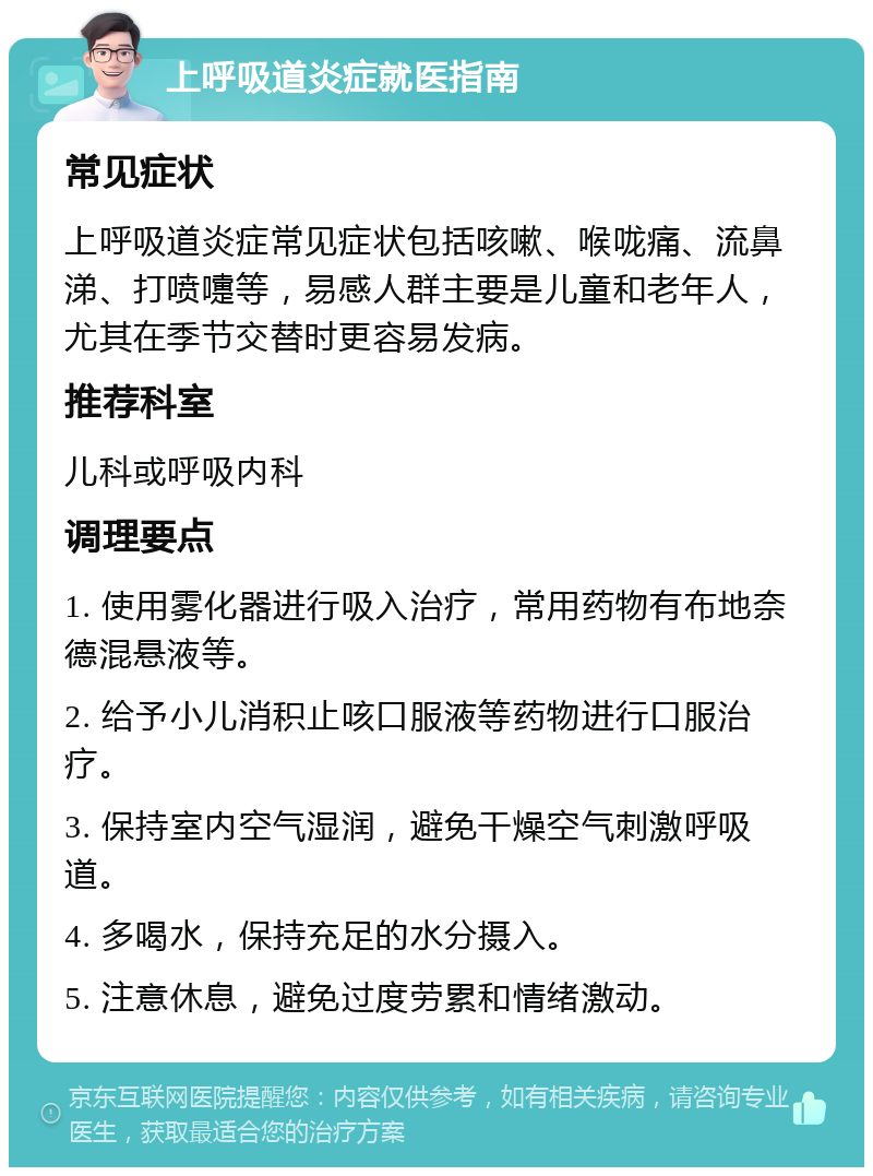 上呼吸道炎症就医指南 常见症状 上呼吸道炎症常见症状包括咳嗽、喉咙痛、流鼻涕、打喷嚏等，易感人群主要是儿童和老年人，尤其在季节交替时更容易发病。 推荐科室 儿科或呼吸内科 调理要点 1. 使用雾化器进行吸入治疗，常用药物有布地奈德混悬液等。 2. 给予小儿消积止咳口服液等药物进行口服治疗。 3. 保持室内空气湿润，避免干燥空气刺激呼吸道。 4. 多喝水，保持充足的水分摄入。 5. 注意休息，避免过度劳累和情绪激动。