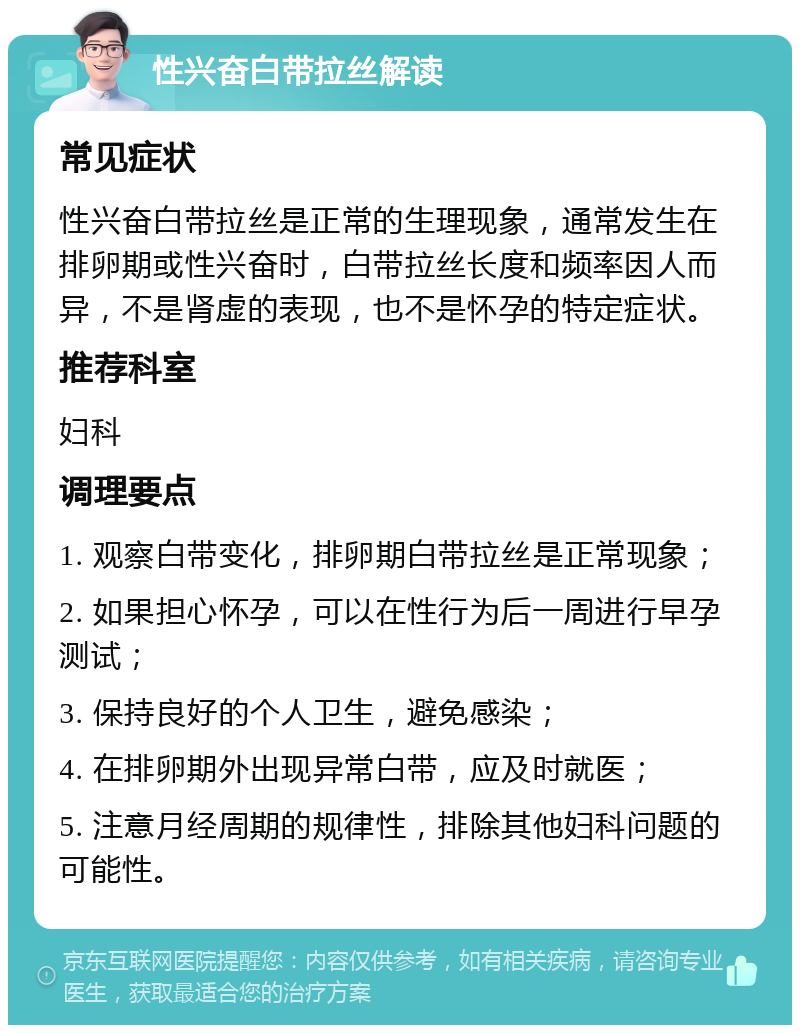 性兴奋白带拉丝解读 常见症状 性兴奋白带拉丝是正常的生理现象，通常发生在排卵期或性兴奋时，白带拉丝长度和频率因人而异，不是肾虚的表现，也不是怀孕的特定症状。 推荐科室 妇科 调理要点 1. 观察白带变化，排卵期白带拉丝是正常现象； 2. 如果担心怀孕，可以在性行为后一周进行早孕测试； 3. 保持良好的个人卫生，避免感染； 4. 在排卵期外出现异常白带，应及时就医； 5. 注意月经周期的规律性，排除其他妇科问题的可能性。